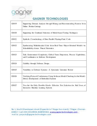 GAGNER TECHNOLOGIES 
GS019 Supporting Domain Analysis through Mining and Recommending Features from 
Online Product Listings 
GS020 Supporting the Combined Selection of Model-based Testing Techniques 
GS021 Symbolic Crosschecking of Data-Parallel Floating-Point Code 
GS022 Synthesizing Multithreaded Code from Real-Time Object-Oriented Models via 
Schedulability-Aware Thread Derivation 
GS023 Task Environment Complexity, Global Team Dispersion, Process Capabilities, 
and Coordination in Software Development 
GS024 Usability through Software Design 
GS025 Variability in Software Systems—A Systematic Literature Review 
GS026 Verifying Protocol Conformance Using Software Model Checking for the Model- 
Driven Development of Embedded Systems 
GS027 You Are the Only Possible Oracle- Effective Test Selection for End Users of 
Interactive Machine Learning Systems 
No 1, South Dhandapani street (Opposite to T.Nagar bus stand), T.Nagar, Chennai- 
600017. Call: 044 24320908, 8680939422, www.gagnertechnologies.com , 
mail to: projects@gagnertechnologies.com 
