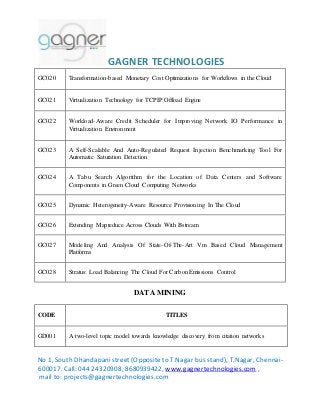 GAGNER TECHNOLOGIES 
GC020 Transformation-based Monetary Cost Optimizations for Workflows in the Cloud 
GC021 Virtualization Technology for TCPIP Offload Engine 
GC022 Workload-Aware Credit Scheduler for Improving Network IO Performance in 
Virtualization Environment 
GC023 A Self-Scalable And Auto-Regulated Request Injection Benchmarking Tool For 
Automatic Saturation Detection 
GC024 A Tabu Search Algorithm for the Location of Data Centers and Software 
Components in Green Cloud Computing Networks 
GC025 Dynamic Heterogeneity-Aware Resource Provisioning In The Cloud 
GC026 Extending Mapreduce Across Clouds With Bstream 
GC027 Modeling And Analysis Of State-Of-The-Art Vm Based Cloud Management 
Platforms 
GC028 Stratus: Load Balancing The Cloud For Carbon Emissions Control 
DATA MINING 
CODE TITLES 
GD001 A two-level topic model towards knowledge discovery from citation networks 
No 1, South Dhandapani street (Opposite to T.Nagar bus stand), T.Nagar, Chennai- 
600017. Call: 044 24320908, 8680939422, www.gagnertechnologies.com , 
mail to: projects@gagnertechnologies.com 
 