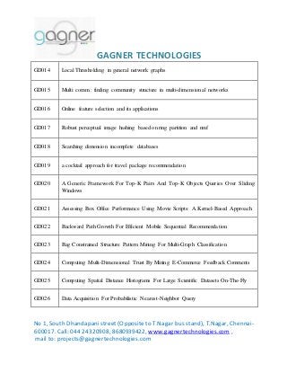 GAGNER TECHNOLOGIES 
GD014 Local Thresholding in general network graphs 
GD015 Multi comm.: finding community structure in multi-dimensional networks 
GD016 Online feature selection and its applications 
GD017 Robust perceptual image hashing based on ring partition and nmf 
GD018 Searching dimension incomplete databases 
GD019 a cocktail approach for travel package recommendation 
GD020 A Generic Framework For Top-K Pairs And Top-K Objects Queries Over Sliding 
Windows 
GD021 Assessing Box Office Performance Using Movie Scripts: A Kernel-Based Approach 
GD022 Backward Path Growth For Efficient Mobile Sequential Recommendation 
GD023 Bag Constrained Structure Pattern Mining For Multi-Graph Classification 
GD024 Computing Multi-Dimensional Trust By Mining E-Commerce Feedback Comments 
GD025 Computing Spatial Distance Histograms For Large Scientific Datasets On-The-Fly 
GD026 Data Acquisition For Probabilistic Nearest-Neighbor Query 
No 1, South Dhandapani street (Opposite to T.Nagar bus stand), T.Nagar, Chennai- 
600017. Call: 044 24320908, 8680939422, www.gagnertechnologies.com , 
mail to: projects@gagnertechnologies.com 
 
