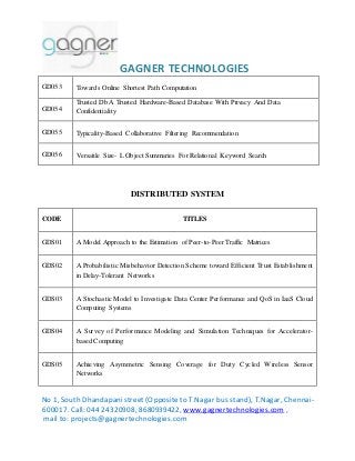 GAGNER TECHNOLOGIES 
GD053 
Towards Online Shortest Path Computation 
GD054 
Trusted Db A Trusted Hardware-Based Database With Privacy And Data 
Confidentiality 
GD055 
Typicality-Based Collaborative Filtering Recommendation 
GD056 
Versatile Size- L Object Summaries For Relational Keyword Search 
DISTRIBUTED SYSTEM 
CODE TITLES 
GDS01 A Model Approach to the Estimation of Peer-to-Peer Traffic Matrices 
GDS02 A Probabilistic Misbehavior Detection Scheme toward Efficient Trust Establishment 
in Delay-Tolerant Networks 
GDS03 A Stochastic Model to Investigate Data Center Performance and QoS in IaaS Cloud 
Computing Systems 
GDS04 A Survey of Performance Modeling and Simulation Techniques for Accelerator-based 
Computing 
GDS05 Achieving Asymmetric Sensing Coverage for Duty Cycled Wireless Sensor 
Networks 
No 1, South Dhandapani street (Opposite to T.Nagar bus stand), T.Nagar, Chennai- 
600017. Call: 044 24320908, 8680939422, www.gagnertechnologies.com , 
mail to: projects@gagnertechnologies.com 
 