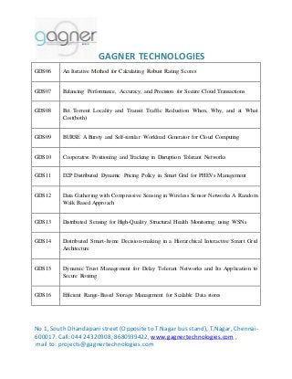 GAGNER TECHNOLOGIES 
GDS06 An Iterative Method for Calculating Robust Rating Scores 
GDS07 Balancing Performance, Accuracy, and Precision for Secure Cloud Transactions 
GDS08 Bit Torrent Locality and Transit Traffic Reduction When, Why, and at What 
Cost(both) 
GDS09 BURSE A Bursty and Self-similar Workload Generator for Cloud Computing 
GDS10 Cooperative Positioning and Tracking in Disruption Tolerant Networks 
GDS11 D2P Distributed Dynamic Pricing Policy in Smart Grid for PHEVs Management 
GDS12 Data Gathering with Compressive Sensing in Wireless Sensor Networks A Random 
Walk Based Approach 
GDS13 Distributed Sensing for High-Quality Structural Health Monitoring using WSNs 
GDS14 Distributed Smart-home Decision-making in a Hierarchical Interactive Smart Grid 
Architecture 
GDS15 Dynamic Trust Management for Delay Tolerant Networks and Its Application to 
Secure Routing 
GDS16 Efficient Range-Based Storage Management for Scalable Data stores 
No 1, South Dhandapani street (Opposite to T.Nagar bus stand), T.Nagar, Chennai- 
600017. Call: 044 24320908, 8680939422, www.gagnertechnologies.com , 
mail to: projects@gagnertechnologies.com 
 