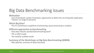 Big Data Benchmarking Issues 
Motivation 
◦ 
Lack of standards; vendor frustration; opportunity to define the set of big data application “classes”, or range of scenarios 
Which Big Data? 
◦ 
The V’s; warehouse vspipelines of processing; query processing vsanalytics 
Different approaches to benchmarking 
◦ 
How does industry standard benchmarking work? 
◦ 
TPC vsSPEC model 
◦ 
The need for audited results 
Summary of the Workshops on Big Data Benchmarking (WBDB) 
◦ 
Who attends; summary of ideas discussed 
10/29/2014 
TUTORIAL ON BIG DATA BENCHMARKING, IEEE BIG DATA CONFERENCE (C) BARU, RABL 2014 10 
 