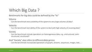 Which Big Data ? 
Benchmarks for big data could be defined by the “ 
Vs” 
Volume 
◦ 
Can the benchmark test scalability of the system to very large volumes of data? 
Velocity 
◦ 
Can the benchmark test ability of the system to deal with high velocity of incoming data? 
Variety 
◦ 
Can the benchmark include operations on heterogeneous data, e.g. unstructured, semi- structured, structured? 
And “Variety” also refers to different 
data genres 
◦ 
Can the benchmark incorporate operations on graphs, streams, sequences, images, text, … 
10/29/2014 
TUTORIAL ON BIG DATA BENCHMARKING, IEEE BIG DATA CONFERENCE (C) BARU, RABL 2014 11 
 