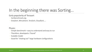In the beginning there was Sorting… 
Early popularity of 
Terasort 
◦ 
Sortbenchmark.org 
◦ 
GraySort, MinuteSort, TeraSort, CloudSort, … 
Pluses: 
◦ 
Simple benchmark—easy to understand and easy to run 
◦ 
Therefore, developed a “brand” 
◦ 
Scalable model 
◦ 
Good for “shaking out” large hardware configurations 
10/29/2014 
TUTORIAL ON BIG DATA BENCHMARKING, IEEE BIG DATA CONFERENCE (C) BARU, RABL 2014 13 
 
