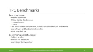 TPC Benchmarks 
Benchmarks are: 
◦ 
Free for download 
◦ 
Utilize standardized metrics 
◦ 
Price performance 
◦ 
Energy 
◦ 
Test entire system performance, transactionsor queries per unit of time 
◦ 
Are software and hardware independent 
◦ 
Have long shelf life 
Benchmark publications are: 
◦ 
Subject to a fee 
◦ 
Require full disclosure 
◦ 
Are independently audited 
10/29/2014 
TUTORIAL ON BIG DATA BENCHMARKING, IEEE BIG DATA CONFERENCE (C) BARU, RABL 2014 16 
 