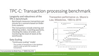 TPC-C: Transaction processing benchmark 
Longevity and robustness of the 
TPC-C benchmark 
◦ 
Benchmark measures transactions per minute for a scenario based on Order- Entry systems 
◦ 
The transactions include entering and delivering orders, recording payments, checking the status of orders, and monitoring the level of stock at the warehouses 
Data Scaling 
◦ 
“Continuous scaling” model 
◦ 
The number of warehouses in the database need to scale up with the number of transactions 
10/29/2014 
TUTORIAL ON BIG DATA BENCHMARKING, IEEE BIG DATA CONFERENCE (C) BARU, RABL 2014 17 
From presentation by Meikel Poess, 1stWBDB, May 2012 
 