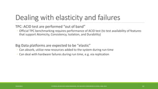 Dealing with elasticity and failures 
TPC: ACID test are performed “out of band” 
◦ 
Official TPC benchmarking requires performance of ACID test (to test availability of features that support Atomicity, Consistency, Isolation, and Durability) 
Big Data platforms are expected to be “elastic” 
◦ 
Can absorb, utilize new resources added to the system during run time 
◦ 
Can deal with hardware failures during run time, e.g. via replication 
10/29/2014 
TUTORIAL ON BIG DATA BENCHMARKING, IEEE BIG DATA CONFERENCE (C) BARU, RABL 2014 23 
 