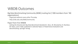 WBDB Outcomes 
Big Data Benchmarking Community (BDBC) mailing list (~200 members from ~80 
organizations) 
◦ 
Organized webinars every other Thursday 
◦ 
http://clds.sdsc.edu/bdbc/community 
Paper from First WBDB 
◦ 
Setting the Direction for Big Data Benchmark Standards C. Baru, M. Bhandarkar, R. Nambiar, M. Poess, and T. Rabl, published in Selected Topics in Performance Evaluation and Benchmarking, Springer-Verlag 
10/29/2014 
TUTORIAL ON BIG DATA BENCHMARKING, IEEE BIG DATA CONFERENCE (C) BARU, RABL 2014 26 
 