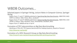 WBDB Outcomes… 
Selected papers in 
Springer Verlag, Lecture Notes in Computer Science, Springer Verlag 
◦ 
Papers from 1stand 2ndWBDB published in Specifying Big Data Benchmarks,ISBN 978-3-642- 53973-2, Editors: Rabl, Poess, Baru, Jacobsen 
◦ 
Papers from 3rdand 4thWBDB published in Advancing Big Data Benchmarks,ISBN 978-3-319- 10596-3, Editors: Rabl, Nambiar, Poess, Bhandarkar, Jacobsen, Baru 
◦ 
Papers from 5thWBDB will be in VolIII 
Formation of TPC Subcommittee on Big Data Benchmarking 
◦ 
Working on TPCx-HS: TPC Express benchmark for HadoopSystems, based on Terasort 
◦http://www.tpc.org/tpcbd/ 
Formation of a SPEC Research Group on Big Data Benchmarking 
◦http://research.spec.org/working-groups/big-data-working-group.html 
10/29/2014 
TUTORIAL ON BIG DATA BENCHMARKING, IEEE BIG DATA CONFERENCE (C) BARU, RABL 2014 27 
 
