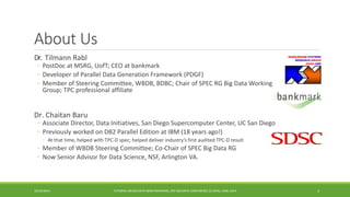 About Us 
Dr. 
TilmannRabl 
◦ 
PostDocat MSRG, UofT; CEO at bankmark 
◦ 
Developer of Parallel Data Generation Framework (PDGF) 
◦ 
Member of Steering Committee, WBDB, BDBC; Chair of SPEC RG Big Data Working Group; TPC professional affiliate 
Dr. Chaitan Baru 
◦ 
Associate Director, Data Initiatives, San Diego Supercomputer Center, UC San Diego 
◦ 
Previously worked on DB2 Parallel Edition at IBM (18 years ago!) 
◦ 
At that time, helped with TPC-D spec; helped deliver industry’s first audited TPC-D result 
◦ 
Member of WBDB Steering Committee; Co-Chair of SPEC Big Data RG 
◦ 
Now Senior Advisor for Data Science, NSF, Arlington VA. 
10/29/2014 
TUTORIAL ON BIG DATA BENCHMARKING, IEEE BIG DATA CONFERENCE (C) BARU, RABL 2014 3 
 