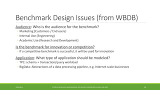 Benchmark Design Issues (from WBDB) 
Audience 
: Who is the audience for the benchmark? 
◦ 
Marketing (Customers / End users) 
◦ 
Internal Use (Engineering) 
◦ 
Academic Use (Research and Development) 
Is the benchmark for innovation or competition? 
◦ 
If a competitive benchmark is successful, it will be used for innovation 
Application 
: What type of application should be modeled? 
◦ 
TPC: schema + transaction/query workload 
◦ 
BigData: Abstractions of a data processing pipeline, e.g. Internet-scale businesses 
10/29/2014 
TUTORIAL ON BIG DATA BENCHMARKING, IEEE BIG DATA CONFERENCE (C) BARU, RABL 2014 30 
 