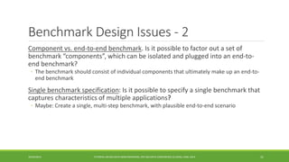 Benchmark Design Issues -2 
Component vs. end-to-end benchmark. Is it possible to factor out a set of benchmark “components”, which can be isolated and plugged into an end-to- end benchmark? 
◦ 
The benchmark should consist of individual components that ultimately make up an end-to- end benchmark 
Single benchmark specification 
: Is it possible to specify a single benchmark that captures characteristics of multiple applications? 
◦ 
Maybe: Create a single, multi-step benchmark, with plausible end-to-end scenario 
10/29/2014 
TUTORIAL ON BIG DATA BENCHMARKING, IEEE BIG DATA CONFERENCE (C) BARU, RABL 2014 31 
 