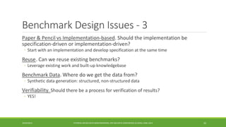 Benchmark Design Issues -3 
Paper & Pencil 
vsImplementation-based. Should the implementation be specification-driven or implementation-driven? 
◦ 
Start with an implementation and develop specification at the same time 
Reuse 
. Can we reuse existing benchmarks? 
◦ 
Leverage existing work and built-up knowledgebase 
Benchmark Data 
. Where do we get the data from? 
◦ 
Synthetic data generation: structured, non-structured data 
Verifiability 
. Should there be a process for verification of results? 
◦ 
YES! 
10/29/2014 
TUTORIAL ON BIG DATA BENCHMARKING, IEEE BIG DATA CONFERENCE (C) BARU, RABL 2014 32 
 