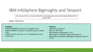 IBM InfoSphereBigInsightsand Terasort 
Terasort 
Benchmark 
Running IBM InfoSphereBigInsightson a private cloud environment managed by IBM Platform Symphony in August of 2012, IBM demonstrated a 100 TB terasortresult on a cluster comprised of 1,000 virtual machines, 200 physical nodes and 2,400 processing cores. 
37 
http://www-03.ibm.com/systems/platformcomputing/products/symphony/highperfhadoop.html 
August 2012 
Running the industry standard Terasortbenchmark in this private cloud, IBM beat a prior world-record1using 17 times fewer servers and 12 times fewer total processing cores. This result showed not only that it is straightforward to build a large-scale Hadoopenvironment using IBM's cloud-based solutions, but that big data workloads with IBM BigInsightscan be run more economically using IBM Platform Symphony, providing dramatic savings related to infrastructure, power and facilities. 
• 
Hardware 
•200 IBM dx360M3 computers in iDataPlexracks 
•2 IBM dx360M3 computers in iDataPlexracks as master hosts 
•120 GB memory per host, 12 x 3 TB spindles per host 
•2,400 cores 
•Software 
•1000 Virtual machines 
•RHEL 6.2 with KVM 
•IBM InfoSphereBigInsights1.3.0.1 
•IBM Platform Symphony Advanced Edition 5.2 
•IBM Platform Symphony BigInsightsIntegration Path for 1.3.0.1 
10/29/2014 
TUTORIAL ON BIG DATA BENCHMARKING, IEEE BIG DATA CONFERENCE (C) BARU, RABL 2014  