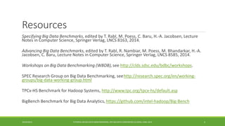 Resources 
Specifying Big Data Benchmarks 
, edited by T. Rabl, M. Poess, C. Baru, H.-A. Jacobsen, Lecture Notes in Computer Science, Springer Verlag, LNCS 8163, 2014. 
Advancing Big Data Benchmarks 
, edited by T. Rabl, R. Nambiar, M. Poess, M. Bhandarkar, H.-A. Jacobsen, C. Baru, Lecture Notes in Computer Science, Springer Verlag, LNCS 8585, 2014. 
Workshops on Big Data Benchmarking (WBDB), 
see http://clds.sdsc.edu/bdbc/workshops. 
SPEC Research Group on Big Data Benchmarking, see 
http://research.spec.org/en/working- groups/big-data-working-group.html 
TPCx 
-HS Benchmark for Hadoop Systems, http://www.tpc.org/tpcx-hs/default.asp 
BigBench Benchmark for Big Data Analytics, 
https://github.com/intel-hadoop/Big-Bench 
10/29/2014 
TUTORIAL ON BIG DATA BENCHMARKING, IEEE BIG DATA CONFERENCE (C) BARU, RABL 2014 4 
 