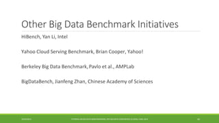 Other Big Data Benchmark Initiatives 
HiBench 
, Yan Li, Intel 
Yahoo Cloud Serving Benchmark, Brian Cooper, Yahoo! 
Berkeley Big Data Benchmark, 
Pavloet al., AMPLab 
BigDataBench 
, JianfengZhan, Chinese Academy of Sciences 
10/29/2014 
TUTORIAL ON BIG DATA BENCHMARKING, IEEE BIG DATA CONFERENCE (C) BARU, RABL 2014 44 
 