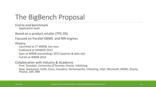 The BigBenchProposal 
End to end benchmark 
◦ 
Application level 
Based on a product retailer (TPC 
-DS) 
Focused on Parallel DBMS and MR engines 
History 
◦ 
Launched at 1stWBDB, San Jose 
◦ 
Published at SIGMOD 2013 
◦ 
Spec at WBDB proceedings 2012 (queries & data set) 
◦ 
Full kit at WBDB 2014 
Collaboration with Industry & Academia 
◦ 
First: Teradata, University of Toronto, Oracle, InfoSizing 
◦ 
Now: bankmark, CLDS, Cisco, Cloudera, Hortonworks, Infosizing, Intel, Microsoft, MSRG, Oracle, Pivotal, SAP, IBM 
10/29/2014 
TUTORIAL ON BIG DATA BENCHMARKING, IEEE BIG DATA CONFERENCE (C) BARU, RABL 2014 54 
 