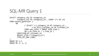 SQL-MR Query 1 
10/29/2014 
TUTORIAL ON BIG DATA BENCHMARKING, IEEE BIG DATA CONFERENCE (C) BARU, RABL 2014 63 
SELECT category_cd1 AS category1_cd, 
category_cd2 AS category2_cd , COUNT (*) AS cnt 
FROM basket_generator ( 
ON 
( SELECT i.i_category_id AS category_cd , 
s.ws_bill_customer_sk AS customer_id 
FROM web_sales s INNER JOIN item i 
ON s.ws_item_sk = i.item_sk ) 
PARTITION BY customer_id 
BASKET_ITEM (‘category_cd') 
ITEM_SET_MAX (500) 
) 
GROUP BY 1,2 
ORDER BY 1, 3, 2; 
 