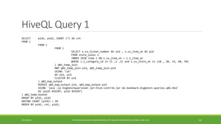 HiveQLQuery 1 
10/29/2014 
TUTORIAL ON BIG DATA BENCHMARKING, IEEE BIG DATA CONFERENCE (C) BARU, RABL 201464 
SELECT pid1, pid2, COUNT (*) AS cnt 
FROM ( 
FROM ( 
FROM ( 
SELECT s.ss_ticket_number AS oid , s.ss_item_sk AS pid 
FROM store_sales s 
INNER JOIN item i ON s.ss_item_sk = i.i_item_sk 
WHERE i.i_category_id in (1 ,2 ,3) and s.ss_store_sk in (10 , 20, 33, 40, 50) 
) q01_temp_join 
MAP q01_temp_join.oid, q01_temp_join.pid 
USING 'cat' 
AS oid, pid 
CLUSTER BY oid 
) q01_map_output 
REDUCE q01_map_output.oid, q01_map_output.pid 
USING 'java -cp bigbenchqueriesmr.jar:hive-contrib.jar de.bankmark.bigbench.queries.q01.Red' 
AS (pid1 BIGINT, pid2 BIGINT) 
) q01_temp_basket 
GROUP BY pid1, pid2 
HAVING COUNT (pid1) > 49 
ORDER BY pid1, cnt, pid2; 
 