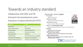 Towards an Industry standard 
Collaboration with SPEC and TPC 
Aiming for fast development cycles 
Enterprise vs express benchmark (TPC) 
10/29/2014 
TUTORIAL ON BIG DATA BENCHMARKING, IEEE BIG DATA CONFERENCE (C) BARU, RABL 201468 
Specification sections (open) 
◦Preamble 
◦High level overview 
◦Database design 
◦Overview of the schema and data 
◦Workload scaling 
◦How to scale the data and workload 
◦Metric and execution rules 
◦Reported metrics and rules on how to run the benchmark 
◦Pricing 
◦Reported price information 
◦Full disclosure report 
◦Wording and format of the benchmark result report 
◦Audit requirements 
◦Minimum audit requirements for an official result, self auditing scripts and tools 
Enterprise 
Express 
Specification 
Kit 
Specificimplementation 
Kit evaluation 
Best optimization 
System tuning (not kit) 
Complete audit 
Self audit / peer review 
Price requirement 
No pricing 
FullACID testing 
ACID self-assessment (no durability) 
Large varietyof configuration 
Focused on key components 
Substantialimplementation cost 
Limited cost, fast implementation  