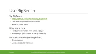 Use BigBench 
Try 
BigBench 
◦https://github.com/intel-hadoop/Big-Bench 
◦ 
Only Hive implementation for now 
◦ 
More to come soon 
Bring some time 
◦ 
Full BigBench run on Hive takes 2 days+ 
◦ 
Will verify if your cluster is setup correctly 
Future extensions (among others) 
◦ 
Graph queries 
◦ 
More procedural workload 
10/29/2014 
TUTORIAL ON BIG DATA BENCHMARKING, IEEE BIG DATA CONFERENCE (C) BARU, RABL 2014 69 
 
