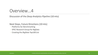 Overview…4 
Discussion of the 
Deep Analytics Pipeline (10 mts) 
Next Steps, Future Directions (10 
mts) 
◦ 
Platforms for Benchmarking 
◦ 
SPEC Research Group for BigData 
◦ 
Creating the BigDataTop100 List 
10/29/2014 
TUTORIAL ON BIG DATA BENCHMARKING, IEEE BIG DATA CONFERENCE (C) BARU, RABL 2014 8 
 