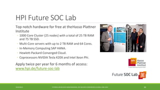 HPI Future SOC Lab 
Top notch hardware for free at the 
HassoPlattnerInstitute 
◦ 
1000 Core Cluster (25 nodes) with a total of 25 TB RAM and 75 TB SSD. 
◦ 
Multi-Core servers with up to 2 TB RAM and 64 Cores. 
◦ 
In-Memory Computing SAP HANA. 
◦ 
Hewlett-Packard Converged Cloud. 
◦ 
Coprocessors NVIDIA Tesla K20X and Intel Xeon Phi. 
Apply twice per year for 6 months of access: 
www.hpi.de/future-soc-lab 
10/29/2014 
TUTORIAL ON BIG DATA BENCHMARKING, IEEE BIG DATA CONFERENCE (C) BARU, RABL 2014 80 
 