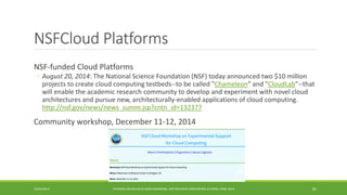 NSFCloudPlatforms 
NSF 
-funded Cloud Platforms 
◦ 
August 20, 2014: The National Science Foundation (NSF) today announced two $10 million projects to create cloud computing testbeds--to be called "Chameleon" and "CloudLab"--that will enable the academic research community to develop and experiment with novel cloud architectures and pursue new, architecturally-enabled applications of cloud computing. http://nsf.gov/news/news_summ.jsp?cntn_id=132377 
Community workshop, December 11 
-12, 2014 
10/29/2014 
TUTORIAL ON BIG DATA BENCHMARKING, IEEE BIG DATA CONFERENCE (C) BARU, RABL 2014 81 
 