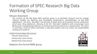 Formation of SPEC Research Big Data Working Group 
Mission Statement 
ThemissionoftheBigData(BD)workinggroupistofacilitateresearchandtoengageindustryleadersfordefininganddevelopingperformancemethodologiesofbigdataapplications.Theterm‘‘bigdata’’hasbecomeamajorforceofinnovationacrossenterprisesofallsizes.Newplatforms,claimingtobethe“bigdata”platformwithincreasinglymorefeaturesformanagingbigdatasets,arebeingannouncedalmostonaweeklybasis.Yet,thereiscurrentlyalackofwhatconstitutesabigdatasystemandanymeansofcomparabilityamongsuchsystems. 
Initial Committee Structure 
◦ 
Tilmann Rabl (Chair) 
◦ 
Chaitan Baru (Vice Chair) 
◦ 
Meikel Poess (Secretary) 
Replaces less formal BDBC group 
10/29/2014 
TUTORIAL ON BIG DATA BENCHMARKING, IEEE BIG DATA CONFERENCE (C) BARU, RABL 201482  