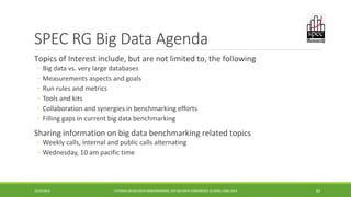 SPEC RG Big Data Agenda 
Topics of Interest include, but are not limited to, the following 
: 
◦ 
Big data vs. very large databases 
◦ 
Measurements aspects and goals 
◦ 
Run rules and metrics 
◦ 
Tools and kits 
◦ 
Collaboration and synergies in benchmarking efforts 
◦ 
Filling gaps in current big data benchmarking 
Sharing information on big data benchmarking related topics 
◦ 
Weekly calls, internal and public calls alternating 
◦ 
Wednesday, 10 am pacific time 
10/29/2014 
TUTORIAL ON BIG DATA BENCHMARKING, IEEE BIG DATA CONFERENCE (C) BARU, RABL 2014 83 
 