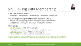 SPEC RG Big Data Membership 
BDBC continues to be free 
◦ 
Public calls / presentations / collaborations / workshops / mailing list 
SPEC RG Big Data is part of the SPEC Research Group 
◦ 
Internal calls, voting, organization, mailing list require membership 
◦ 
USD $200 p.a. (unless your company is already SPEC member) 
Mailing lists 
◦bdbc@sdsc.edu 
-> “old” BDBC mailing list 
◦ 
We will continue to distribute open information there, ask Chaitan to be part 
◦bigdata@spec.org 
-> new SPEC internal mailing list 
◦ 
Requires SPEC membership, has to be activated by SPEC representative 
http://research.spec.org/working-groups/big-data-working-group.html 
10/29/2014 TUTORIAL ON BIG DATA BENCHMARKING, IEEE BIG DATA CONFERENCE (C) BARU, RABL 2014 84 
 