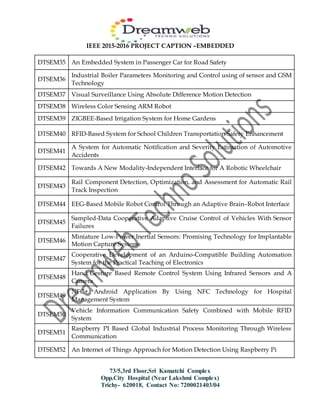 IEEE 2015-2016 PROJECT CAPTION –EMBEDDED
73/5,3rd Floor,Sri Kamatchi Complex
Opp.City Hospital (Near Lakshmi Complex)
Trichy- 620018, Contact No: 7200021403/04
DTSEM35 An Embedded System in Passenger Car for Road Safety
DTSEM36
Industrial Boiler Parameters Monitoring and Control using of sensor and GSM
Technology
DTSEM37 Visual Surveillance Using Absolute Difference Motion Detection
DTSEM38 Wireless Color Sensing ARM Robot
DTSEM39 ZIGBEE-Based Irrigation System for Home Gardens
DTSEM40 RFID-Based System for School Children Transportation Safety Enhancement
DTSEM41
A System for Automatic Notification and Severity Estimation of Automotive
Accidents
DTSEM42 Towards A New Modality-Independent Interface for A Robotic Wheelchair
DTSEM43
Rail Component Detection, Optimization, and Assessment for Automatic Rail
Track Inspection
DTSEM44 EEG-Based Mobile Robot Control Through an Adaptive Brain–Robot Interface
DTSEM45
Sampled-Data Cooperative Adaptive Cruise Control of Vehicles With Sensor
Failures
DTSEM46
Miniature Low-Power Inertial Sensors: Promising Technology for Implantable
Motion Capture Systems
DTSEM47
Cooperative Development of an Arduino-Compatible Building Automation
System for the Practical Teaching of Electronics
DTSEM48
Hand Gesture Based Remote Control System Using Infrared Sensors and A
Camera
DTSEM49
NFC+ Android Application By Using NFC Technology for Hospital
Management System
DTSEM50
Vehicle Information Communication Safety Combined with Mobile RFID
System
DTSEM51
Raspberry PI Based Global Industrial Process Monitoring Through Wireless
Communication
DTSEM52 An Internet of Things Approach for Motion Detection Using Raspberry Pi
 