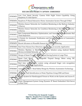 IEEE 2015-2016 PROJECT CAPTION –EMBEDDED
73/5,3rd Floor,Sri Kamatchi Complex
Opp.City Hospital (Near Lakshmi Complex)
Trichy- 620018, Contact No: 7200021403/04
DTSEM53
Low Cost Smart Security Camera With Night Vision Capability Using
Raspberry Pi And Opencv
DTSEM54 Raspberry Pi Based Interactive Home Automation System Through E-Mail
DTSEM55
Wireless Sensor Networks for Condition Monitoring in the Railway Industry:
A Survey
DTSEM56
Wireless Sensor Networks for Condition Monitoring in the Railway Industry:
A Survey
DTSEM57
Rail Component Detection, Optimization, and Assessment for Automatic Rail
Track Inspection
DTSEM58
A System for Automatic Notification and Severity Estimation of Automotive
Accidents
DTSEM59 Recent Advances in Wearable Sensors for Health Monitoring
DTSEM60 Real Time Human Face Detection and Tracking on security Application
DTSEM61
Wireless Machine to Machine Healthcare Solution using Android Mobile
Devices in Global Networks
DTSEM62 Design of Smart Power Controlling and Saving System in Large Place
DTSEM63
Smart Card Based Rechargeable Prepaid Energy Meter using PIC
Microcontroller
DTSEM64
Real time authentication system using advanced finger vein recognition
technique in Security Applications
DTSEM65 Automatic Vehicle Head Safety Design by Wireless Automation Technology
DTSEM66 Detecting Theft Identification in Water Pipelines Using GSM and Senor
DTSEM67
Design System for Handicapped Person to Work on the System and Access E-
Mail
DTSEM68
Water Management System Using Dynamic IP Based Embedded Web Server
In Real Time
 