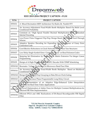IEEE 2015-2016 PROJECT CAPTION –VLSI
73/5,3rd Floor,Sri Kamatchi Complex
Opp.City Hospital (Near Lakshmi Complex)
Trichy- 620018, Contact No: 7200021403/04
Sl.No PROJECT CAPTION
DTSVI1 A Mixed Decimation MDF Architecture For Radix-2k Parallel FFT
DTSVI2
An Accuracy-Adjustment Fixed-Width Booth Multiplier Based On Multi Level
Conditional Probability
DTSVI3
Comment on “High Speed Parallel Decimal Multiplication With Redundant
Internal Encoding
DTSVI4
Low-Power Pulse-Triggered Flip-Flop Design Based on A Signal Feed-Through
Scheme
DTSVI5
Adaptive Iterative Decoding for Expending the Convergence of Unary Error
Correction Code
DTSVI6 Cost-Effective Robustness in Clock Networks Using Near Tree Structures
DTSVI7 Low Delay Single Symbol Error Correction Based on Reed Solomon Codes
DTSVI8
Stopping Set Elimination by Parity–Check Matrix Extension Via Integer Linear
Programming
DTSVI9 Design of A High-Throughput QC-LDPC Decoder With TDMP Scheduling
DTSVI10 Resonator Voltage Predication in Microwave Band Pass Filter
DTSVI11
An Accuracy-Adjustment Fixed-Width Booth Multiplier Based on Multilevel
Conditional Probability
DTSVI12 Design Flow for Flip-Flop Grouping in Data-Driven Clock Gating
DTSVI13 A Low Power Linear Phase Programmable Long Delay Circuit
DTSVI14
VLSI Implementation of an Adaptive Edge-Enhanced Color Interpolation
Processor for Real-Time Video Applications
DTSVI15
Bit-Level Optimization of Adder-Trees for Multiple Constant Multiplications for
Efficient FIR Filter Implementation
DTSVI16
Efficient FPGA and ASIC Realizations of DA-Based Reconfigurable FIR Digital
Filter
 