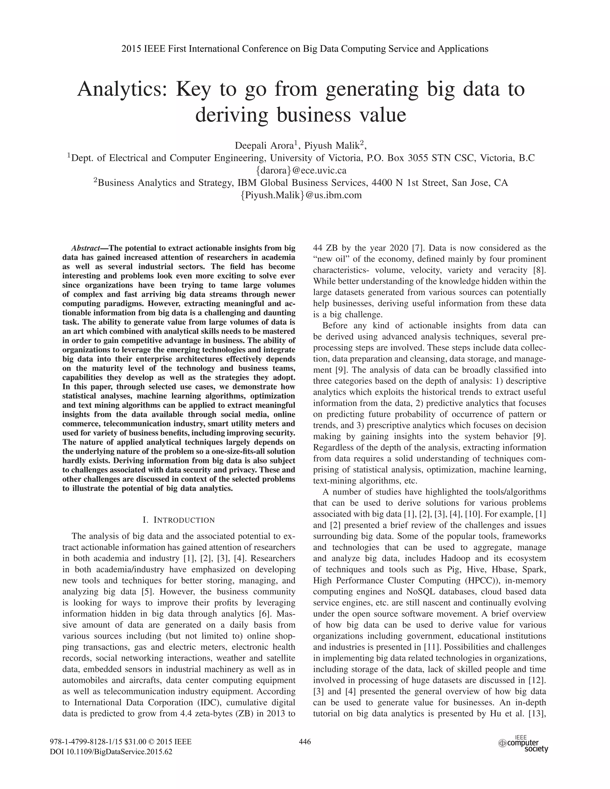 Analytics: Key to go from generating big data to
deriving business value
Deepali Arora1, Piyush Malik2,
1Dept. of Electrical and Computer Engineering, University of Victoria, P.O. Box 3055 STN CSC, Victoria, B.C
{darora}@ece.uvic.ca
2Business Analytics and Strategy, IBM Global Business Services, 4400 N 1st Street, San Jose, CA
{Piyush.Malik}@us.ibm.com
Abstract—The potential to extract actionable insights from big
data has gained increased attention of researchers in academia
as well as several industrial sectors. The ﬁeld has become
interesting and problems look even more exciting to solve ever
since organizations have been trying to tame large volumes
of complex and fast arriving big data streams through newer
computing paradigms. However, extracting meaningful and ac-
tionable information from big data is a challenging and daunting
task. The ability to generate value from large volumes of data is
an art which combined with analytical skills needs to be mastered
in order to gain competitive advantage in business. The ability of
organizations to leverage the emerging technologies and integrate
big data into their enterprise architectures effectively depends
on the maturity level of the technology and business teams,
capabilities they develop as well as the strategies they adopt.
In this paper, through selected use cases, we demonstrate how
statistical analyses, machine learning algorithms, optimization
and text mining algorithms can be applied to extract meaningful
insights from the data available through social media, online
commerce, telecommunication industry, smart utility meters and
used for variety of business beneﬁts, including improving security.
The nature of applied analytical techniques largely depends on
the underlying nature of the problem so a one-size-ﬁts-all solution
hardly exists. Deriving information from big data is also subject
to challenges associated with data security and privacy. These and
other challenges are discussed in context of the selected problems
to illustrate the potential of big data analytics.
I. INTRODUCTION
The analysis of big data and the associated potential to ex-
tract actionable information has gained attention of researchers
in both academia and industry [1], [2], [3], [4]. Researchers
in both academia/industry have emphasized on developing
new tools and techniques for better storing, managing, and
analyzing big data [5]. However, the business community
is looking for ways to improve their proﬁts by leveraging
information hidden in big data through analytics [6]. Mas-
sive amount of data are generated on a daily basis from
various sources including (but not limited to) online shop-
ping transactions, gas and electric meters, electronic health
records, social networking interactions, weather and satellite
data, embedded sensors in industrial machinery as well as in
automobiles and aircrafts, data center computing equipment
as well as telecommunication industry equipment. According
to International Data Corporation (IDC), cumulative digital
data is predicted to grow from 4.4 zeta-bytes (ZB) in 2013 to
44 ZB by the year 2020 [7]. Data is now considered as the
“new oil” of the economy, deﬁned mainly by four prominent
characteristics- volume, velocity, variety and veracity [8].
While better understanding of the knowledge hidden within the
large datasets generated from various sources can potentially
help businesses, deriving useful information from these data
is a big challenge.
Before any kind of actionable insights from data can
be derived using advanced analysis techniques, several pre-
processing steps are involved. These steps include data collec-
tion, data preparation and cleansing, data storage, and manage-
ment [9]. The analysis of data can be broadly classiﬁed into
three categories based on the depth of analysis: 1) descriptive
analytics which exploits the historical trends to extract useful
information from the data, 2) predictive analytics that focuses
on predicting future probability of occurrence of pattern or
trends, and 3) prescriptive analytics which focuses on decision
making by gaining insights into the system behavior [9].
Regardless of the depth of the analysis, extracting information
from data requires a solid understanding of techniques com-
prising of statistical analysis, optimization, machine learning,
text-mining algorithms, etc.
A number of studies have highlighted the tools/algorithms
that can be used to derive solutions for various problems
associated with big data [1], [2], [3], [4], [10]. For example, [1]
and [2] presented a brief review of the challenges and issues
surrounding big data. Some of the popular tools, frameworks
and technologies that can be used to aggregate, manage
and analyze big data, includes Hadoop and its ecosystem
of techniques and tools such as Pig, Hive, Hbase, Spark,
High Performance Cluster Computing (HPCC)), in-memory
computing engines and NoSQL databases, cloud based data
service engines, etc. are still nascent and continually evolving
under the open source software movement. A brief overview
of how big data can be used to derive value for various
organizations including government, educational institutions
and industries is presented in [11]. Possibilities and challenges
in implementing big data related technologies in organizations,
including storage of the data, lack of skilled people and time
involved in processing of huge datasets are discussed in [12].
[3] and [4] presented the general overview of how big data
can be used to generate value for businesses. An in-depth
tutorial on big data analytics is presented by Hu et al. [13],
2015 IEEE First International Conference on Big Data Computing Service and Applications
978-1-4799-8128-1/15 $31.00 © 2015 IEEE
DOI 10.1109/BigDataService.2015.62
446
 