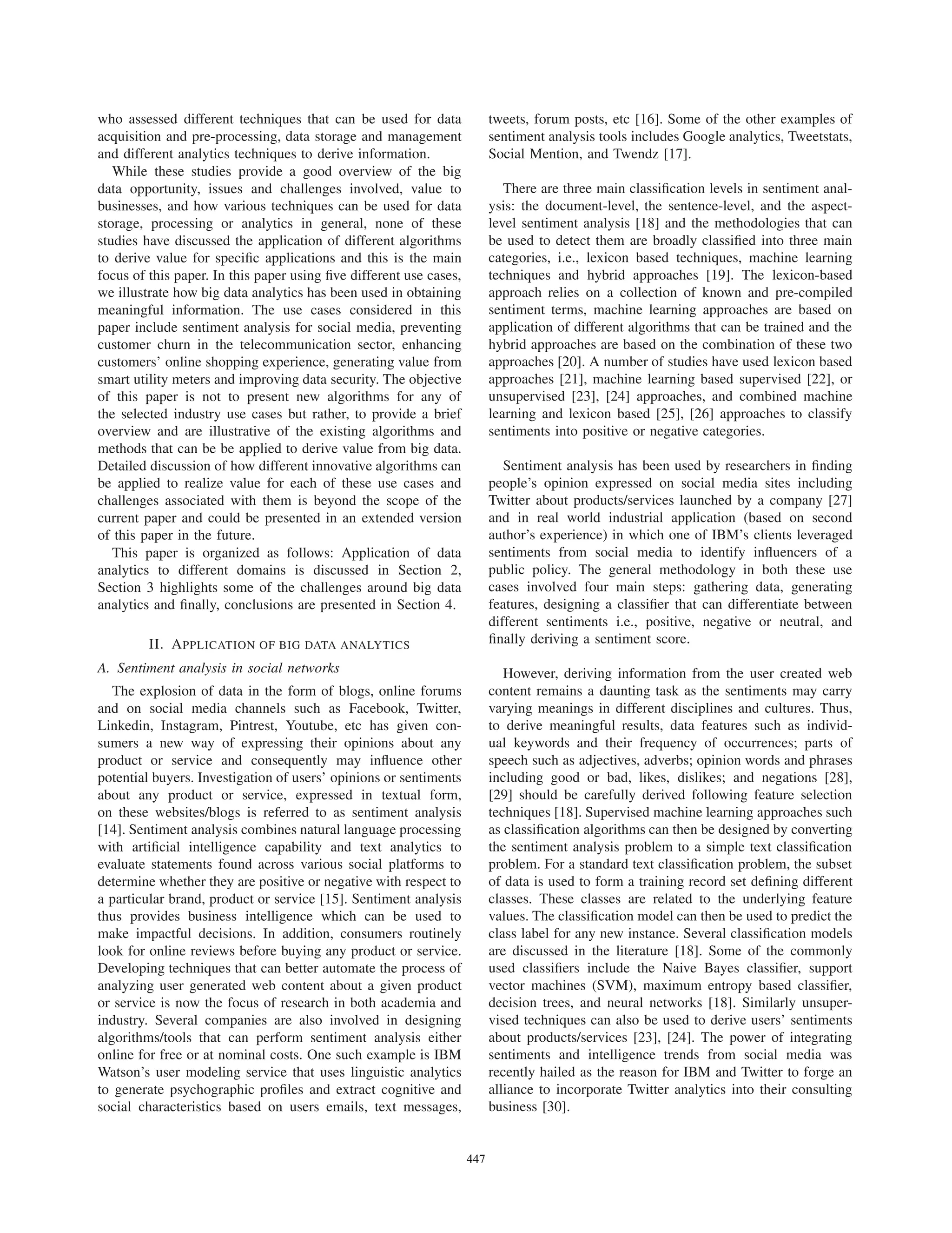 who assessed different techniques that can be used for data
acquisition and pre-processing, data storage and management
and different analytics techniques to derive information.
While these studies provide a good overview of the big
data opportunity, issues and challenges involved, value to
businesses, and how various techniques can be used for data
storage, processing or analytics in general, none of these
studies have discussed the application of different algorithms
to derive value for speciﬁc applications and this is the main
focus of this paper. In this paper using ﬁve different use cases,
we illustrate how big data analytics has been used in obtaining
meaningful information. The use cases considered in this
paper include sentiment analysis for social media, preventing
customer churn in the telecommunication sector, enhancing
customers’ online shopping experience, generating value from
smart utility meters and improving data security. The objective
of this paper is not to present new algorithms for any of
the selected industry use cases but rather, to provide a brief
overview and are illustrative of the existing algorithms and
methods that can be be applied to derive value from big data.
Detailed discussion of how different innovative algorithms can
be applied to realize value for each of these use cases and
challenges associated with them is beyond the scope of the
current paper and could be presented in an extended version
of this paper in the future.
This paper is organized as follows: Application of data
analytics to different domains is discussed in Section 2,
Section 3 highlights some of the challenges around big data
analytics and ﬁnally, conclusions are presented in Section 4.
II. APPLICATION OF BIG DATA ANALYTICS
A. Sentiment analysis in social networks
The explosion of data in the form of blogs, online forums
and on social media channels such as Facebook, Twitter,
Linkedin, Instagram, Pintrest, Youtube, etc has given con-
sumers a new way of expressing their opinions about any
product or service and consequently may inﬂuence other
potential buyers. Investigation of users’ opinions or sentiments
about any product or service, expressed in textual form,
on these websites/blogs is referred to as sentiment analysis
[14]. Sentiment analysis combines natural language processing
with artiﬁcial intelligence capability and text analytics to
evaluate statements found across various social platforms to
determine whether they are positive or negative with respect to
a particular brand, product or service [15]. Sentiment analysis
thus provides business intelligence which can be used to
make impactful decisions. In addition, consumers routinely
look for online reviews before buying any product or service.
Developing techniques that can better automate the process of
analyzing user generated web content about a given product
or service is now the focus of research in both academia and
industry. Several companies are also involved in designing
algorithms/tools that can perform sentiment analysis either
online for free or at nominal costs. One such example is IBM
Watson’s user modeling service that uses linguistic analytics
to generate psychographic proﬁles and extract cognitive and
social characteristics based on users emails, text messages,
tweets, forum posts, etc [16]. Some of the other examples of
sentiment analysis tools includes Google analytics, Tweetstats,
Social Mention, and Twendz [17].
There are three main classiﬁcation levels in sentiment anal-
ysis: the document-level, the sentence-level, and the aspect-
level sentiment analysis [18] and the methodologies that can
be used to detect them are broadly classiﬁed into three main
categories, i.e., lexicon based techniques, machine learning
techniques and hybrid approaches [19]. The lexicon-based
approach relies on a collection of known and pre-compiled
sentiment terms, machine learning approaches are based on
application of different algorithms that can be trained and the
hybrid approaches are based on the combination of these two
approaches [20]. A number of studies have used lexicon based
approaches [21], machine learning based supervised [22], or
unsupervised [23], [24] approaches, and combined machine
learning and lexicon based [25], [26] approaches to classify
sentiments into positive or negative categories.
Sentiment analysis has been used by researchers in ﬁnding
people’s opinion expressed on social media sites including
Twitter about products/services launched by a company [27]
and in real world industrial application (based on second
author’s experience) in which one of IBM’s clients leveraged
sentiments from social media to identify inﬂuencers of a
public policy. The general methodology in both these use
cases involved four main steps: gathering data, generating
features, designing a classiﬁer that can differentiate between
different sentiments i.e., positive, negative or neutral, and
ﬁnally deriving a sentiment score.
However, deriving information from the user created web
content remains a daunting task as the sentiments may carry
varying meanings in different disciplines and cultures. Thus,
to derive meaningful results, data features such as individ-
ual keywords and their frequency of occurrences; parts of
speech such as adjectives, adverbs; opinion words and phrases
including good or bad, likes, dislikes; and negations [28],
[29] should be carefully derived following feature selection
techniques [18]. Supervised machine learning approaches such
as classiﬁcation algorithms can then be designed by converting
the sentiment analysis problem to a simple text classiﬁcation
problem. For a standard text classiﬁcation problem, the subset
of data is used to form a training record set deﬁning different
classes. These classes are related to the underlying feature
values. The classiﬁcation model can then be used to predict the
class label for any new instance. Several classiﬁcation models
are discussed in the literature [18]. Some of the commonly
used classiﬁers include the Naive Bayes classiﬁer, support
vector machines (SVM), maximum entropy based classiﬁer,
decision trees, and neural networks [18]. Similarly unsuper-
vised techniques can also be used to derive users’ sentiments
about products/services [23], [24]. The power of integrating
sentiments and intelligence trends from social media was
recently hailed as the reason for IBM and Twitter to forge an
alliance to incorporate Twitter analytics into their consulting
business [30].
447
 