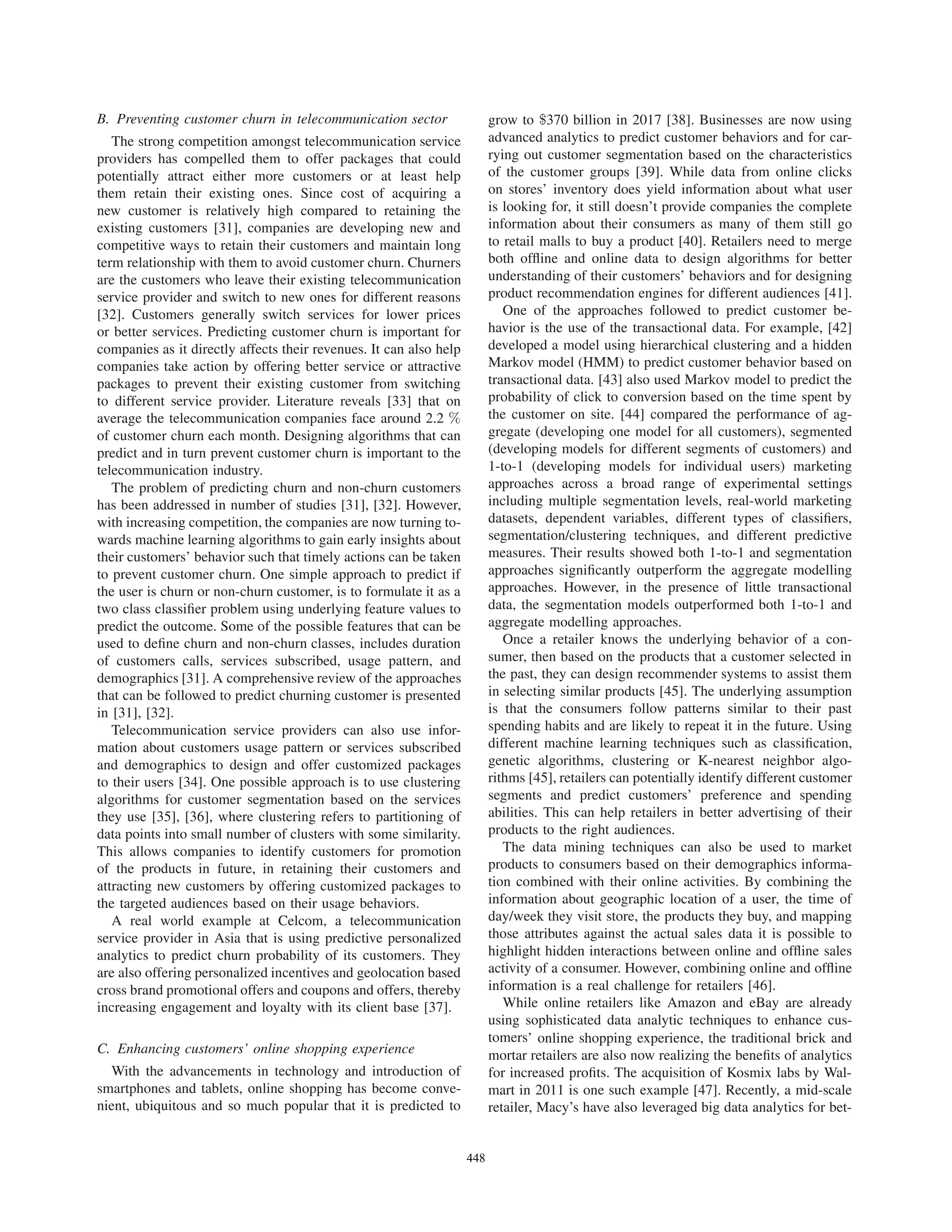 B. Preventing customer churn in telecommunication sector
The strong competition amongst telecommunication service
providers has compelled them to offer packages that could
potentially attract either more customers or at least help
them retain their existing ones. Since cost of acquiring a
new customer is relatively high compared to retaining the
existing customers [31], companies are developing new and
competitive ways to retain their customers and maintain long
term relationship with them to avoid customer churn. Churners
are the customers who leave their existing telecommunication
service provider and switch to new ones for different reasons
[32]. Customers generally switch services for lower prices
or better services. Predicting customer churn is important for
companies as it directly affects their revenues. It can also help
companies take action by offering better service or attractive
packages to prevent their existing customer from switching
to different service provider. Literature reveals [33] that on
average the telecommunication companies face around 2.2 %
of customer churn each month. Designing algorithms that can
predict and in turn prevent customer churn is important to the
telecommunication industry.
The problem of predicting churn and non-churn customers
has been addressed in number of studies [31], [32]. However,
with increasing competition, the companies are now turning to-
wards machine learning algorithms to gain early insights about
their customers’ behavior such that timely actions can be taken
to prevent customer churn. One simple approach to predict if
the user is churn or non-churn customer, is to formulate it as a
two class classiﬁer problem using underlying feature values to
predict the outcome. Some of the possible features that can be
used to deﬁne churn and non-churn classes, includes duration
of customers calls, services subscribed, usage pattern, and
demographics [31]. A comprehensive review of the approaches
that can be followed to predict churning customer is presented
in [31], [32].
Telecommunication service providers can also use infor-
mation about customers usage pattern or services subscribed
and demographics to design and offer customized packages
to their users [34]. One possible approach is to use clustering
algorithms for customer segmentation based on the services
they use [35], [36], where clustering refers to partitioning of
data points into small number of clusters with some similarity.
This allows companies to identify customers for promotion
of the products in future, in retaining their customers and
attracting new customers by offering customized packages to
the targeted audiences based on their usage behaviors.
A real world example at Celcom, a telecommunication
service provider in Asia that is using predictive personalized
analytics to predict churn probability of its customers. They
are also offering personalized incentives and geolocation based
cross brand promotional offers and coupons and offers, thereby
increasing engagement and loyalty with its client base [37].
C. Enhancing customers’ online shopping experience
With the advancements in technology and introduction of
smartphones and tablets, online shopping has become conve-
nient, ubiquitous and so much popular that it is predicted to
grow to $370 billion in 2017 [38]. Businesses are now using
advanced analytics to predict customer behaviors and for car-
rying out customer segmentation based on the characteristics
of the customer groups [39]. While data from online clicks
on stores’ inventory does yield information about what user
is looking for, it still doesn’t provide companies the complete
information about their consumers as many of them still go
to retail malls to buy a product [40]. Retailers need to merge
both ofﬂine and online data to design algorithms for better
understanding of their customers’ behaviors and for designing
product recommendation engines for different audiences [41].
One of the approaches followed to predict customer be-
havior is the use of the transactional data. For example, [42]
developed a model using hierarchical clustering and a hidden
Markov model (HMM) to predict customer behavior based on
transactional data. [43] also used Markov model to predict the
probability of click to conversion based on the time spent by
the customer on site. [44] compared the performance of ag-
gregate (developing one model for all customers), segmented
(developing models for different segments of customers) and
1-to-1 (developing models for individual users) marketing
approaches across a broad range of experimental settings
including multiple segmentation levels, real-world marketing
datasets, dependent variables, different types of classiﬁers,
segmentation/clustering techniques, and different predictive
measures. Their results showed both 1-to-1 and segmentation
approaches signiﬁcantly outperform the aggregate modelling
approaches. However, in the presence of little transactional
data, the segmentation models outperformed both 1-to-1 and
aggregate modelling approaches.
Once a retailer knows the underlying behavior of a con-
sumer, then based on the products that a customer selected in
the past, they can design recommender systems to assist them
in selecting similar products [45]. The underlying assumption
is that the consumers follow patterns similar to their past
spending habits and are likely to repeat it in the future. Using
different machine learning techniques such as classiﬁcation,
genetic algorithms, clustering or K-nearest neighbor algo-
rithms [45], retailers can potentially identify different customer
segments and predict customers’ preference and spending
abilities. This can help retailers in better advertising of their
products to the right audiences.
The data mining techniques can also be used to market
products to consumers based on their demographics informa-
tion combined with their online activities. By combining the
information about geographic location of a user, the time of
day/week they visit store, the products they buy, and mapping
those attributes against the actual sales data it is possible to
highlight hidden interactions between online and ofﬂine sales
activity of a consumer. However, combining online and ofﬂine
information is a real challenge for retailers [46].
While online retailers like Amazon and eBay are already
using sophisticated data analytic techniques to enhance cus-
tomers’ online shopping experience, the traditional brick and
mortar retailers are also now realizing the beneﬁts of analytics
for increased proﬁts. The acquisition of Kosmix labs by Wal-
mart in 2011 is one such example [47]. Recently, a mid-scale
retailer, Macy’s have also leveraged big data analytics for bet-
448
 