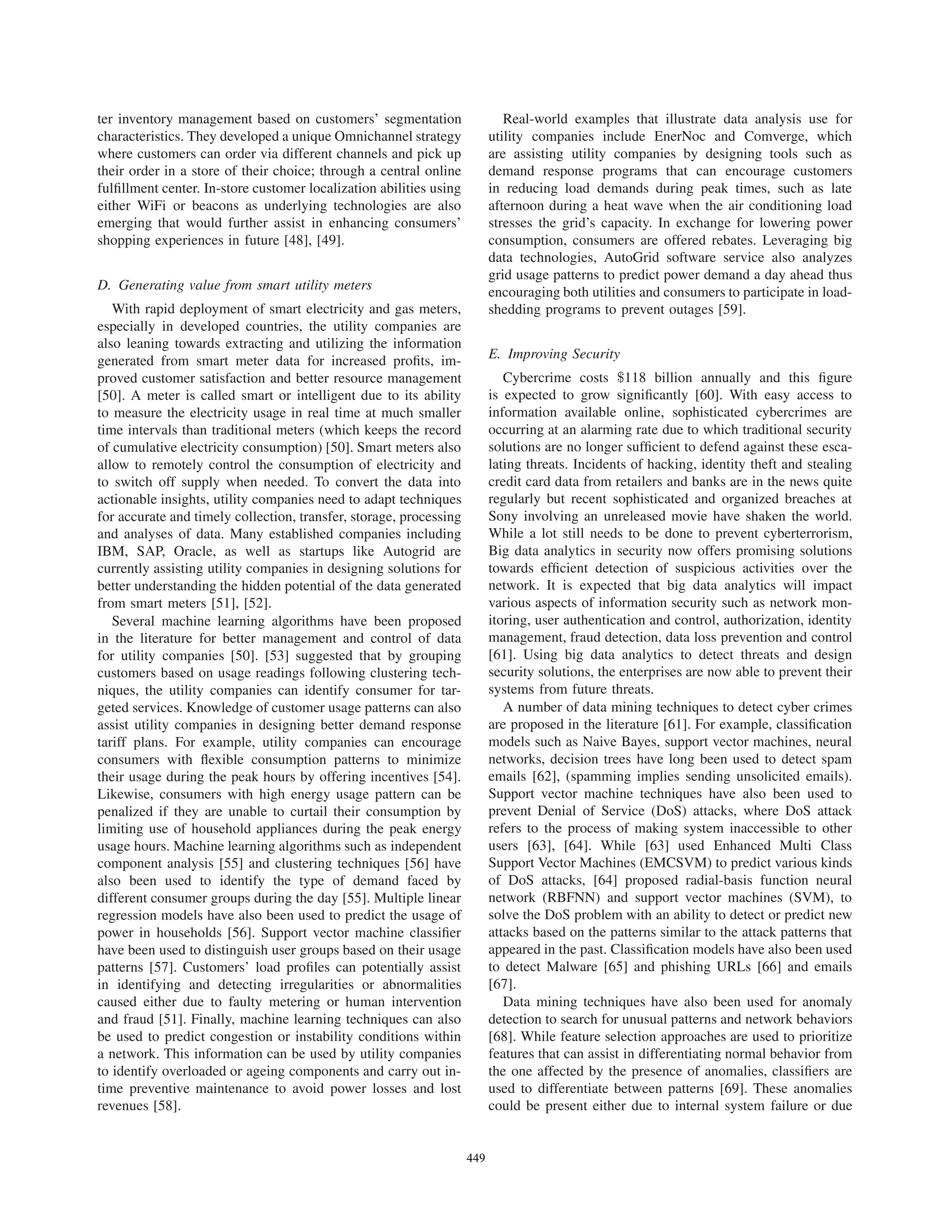 ter inventory management based on customers’ segmentation
characteristics. They developed a unique Omnichannel strategy
where customers can order via different channels and pick up
their order in a store of their choice; through a central online
fulﬁllment center. In-store customer localization abilities using
either WiFi or beacons as underlying technologies are also
emerging that would further assist in enhancing consumers’
shopping experiences in future [48], [49].
D. Generating value from smart utility meters
With rapid deployment of smart electricity and gas meters,
especially in developed countries, the utility companies are
also leaning towards extracting and utilizing the information
generated from smart meter data for increased proﬁts, im-
proved customer satisfaction and better resource management
[50]. A meter is called smart or intelligent due to its ability
to measure the electricity usage in real time at much smaller
time intervals than traditional meters (which keeps the record
of cumulative electricity consumption) [50]. Smart meters also
allow to remotely control the consumption of electricity and
to switch off supply when needed. To convert the data into
actionable insights, utility companies need to adapt techniques
for accurate and timely collection, transfer, storage, processing
and analyses of data. Many established companies including
IBM, SAP, Oracle, as well as startups like Autogrid are
currently assisting utility companies in designing solutions for
better understanding the hidden potential of the data generated
from smart meters [51], [52].
Several machine learning algorithms have been proposed
in the literature for better management and control of data
for utility companies [50]. [53] suggested that by grouping
customers based on usage readings following clustering tech-
niques, the utility companies can identify consumer for tar-
geted services. Knowledge of customer usage patterns can also
assist utility companies in designing better demand response
tariff plans. For example, utility companies can encourage
consumers with ﬂexible consumption patterns to minimize
their usage during the peak hours by offering incentives [54].
Likewise, consumers with high energy usage pattern can be
penalized if they are unable to curtail their consumption by
limiting use of household appliances during the peak energy
usage hours. Machine learning algorithms such as independent
component analysis [55] and clustering techniques [56] have
also been used to identify the type of demand faced by
different consumer groups during the day [55]. Multiple linear
regression models have also been used to predict the usage of
power in households [56]. Support vector machine classiﬁer
have been used to distinguish user groups based on their usage
patterns [57]. Customers’ load proﬁles can potentially assist
in identifying and detecting irregularities or abnormalities
caused either due to faulty metering or human intervention
and fraud [51]. Finally, machine learning techniques can also
be used to predict congestion or instability conditions within
a network. This information can be used by utility companies
to identify overloaded or ageing components and carry out in-
time preventive maintenance to avoid power losses and lost
revenues [58].
Real-world examples that illustrate data analysis use for
utility companies include EnerNoc and Comverge, which
are assisting utility companies by designing tools such as
demand response programs that can encourage customers
in reducing load demands during peak times, such as late
afternoon during a heat wave when the air conditioning load
stresses the grid’s capacity. In exchange for lowering power
consumption, consumers are offered rebates. Leveraging big
data technologies, AutoGrid software service also analyzes
grid usage patterns to predict power demand a day ahead thus
encouraging both utilities and consumers to participate in load-
shedding programs to prevent outages [59].
E. Improving Security
Cybercrime costs $118 billion annually and this ﬁgure
is expected to grow signiﬁcantly [60]. With easy access to
information available online, sophisticated cybercrimes are
occurring at an alarming rate due to which traditional security
solutions are no longer sufﬁcient to defend against these esca-
lating threats. Incidents of hacking, identity theft and stealing
credit card data from retailers and banks are in the news quite
regularly but recent sophisticated and organized breaches at
Sony involving an unreleased movie have shaken the world.
While a lot still needs to be done to prevent cyberterrorism,
Big data analytics in security now offers promising solutions
towards efﬁcient detection of suspicious activities over the
network. It is expected that big data analytics will impact
various aspects of information security such as network mon-
itoring, user authentication and control, authorization, identity
management, fraud detection, data loss prevention and control
[61]. Using big data analytics to detect threats and design
security solutions, the enterprises are now able to prevent their
systems from future threats.
A number of data mining techniques to detect cyber crimes
are proposed in the literature [61]. For example, classiﬁcation
models such as Naive Bayes, support vector machines, neural
networks, decision trees have long been used to detect spam
emails [62], (spamming implies sending unsolicited emails).
Support vector machine techniques have also been used to
prevent Denial of Service (DoS) attacks, where DoS attack
refers to the process of making system inaccessible to other
users [63], [64]. While [63] used Enhanced Multi Class
Support Vector Machines (EMCSVM) to predict various kinds
of DoS attacks, [64] proposed radial-basis function neural
network (RBFNN) and support vector machines (SVM), to
solve the DoS problem with an ability to detect or predict new
attacks based on the patterns similar to the attack patterns that
appeared in the past. Classiﬁcation models have also been used
to detect Malware [65] and phishing URLs [66] and emails
[67].
Data mining techniques have also been used for anomaly
detection to search for unusual patterns and network behaviors
[68]. While feature selection approaches are used to prioritize
features that can assist in differentiating normal behavior from
the one affected by the presence of anomalies, classiﬁers are
used to differentiate between patterns [69]. These anomalies
could be present either due to internal system failure or due
449
 