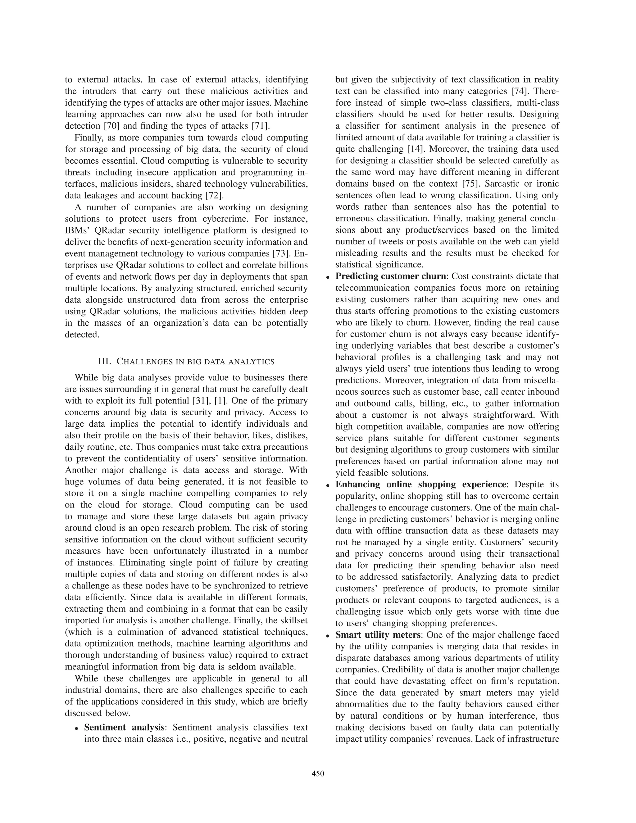 to external attacks. In case of external attacks, identifying
the intruders that carry out these malicious activities and
identifying the types of attacks are other major issues. Machine
learning approaches can now also be used for both intruder
detection [70] and ﬁnding the types of attacks [71].
Finally, as more companies turn towards cloud computing
for storage and processing of big data, the security of cloud
becomes essential. Cloud computing is vulnerable to security
threats including insecure application and programming in-
terfaces, malicious insiders, shared technology vulnerabilities,
data leakages and account hacking [72].
A number of companies are also working on designing
solutions to protect users from cybercrime. For instance,
IBMs’ QRadar security intelligence platform is designed to
deliver the beneﬁts of next-generation security information and
event management technology to various companies [73]. En-
terprises use QRadar solutions to collect and correlate billions
of events and network ﬂows per day in deployments that span
multiple locations. By analyzing structured, enriched security
data alongside unstructured data from across the enterprise
using QRadar solutions, the malicious activities hidden deep
in the masses of an organization’s data can be potentially
detected.
III. CHALLENGES IN BIG DATA ANALYTICS
While big data analyses provide value to businesses there
are issues surrounding it in general that must be carefully dealt
with to exploit its full potential [31], [1]. One of the primary
concerns around big data is security and privacy. Access to
large data implies the potential to identify individuals and
also their proﬁle on the basis of their behavior, likes, dislikes,
daily routine, etc. Thus companies must take extra precautions
to prevent the conﬁdentiality of users’ sensitive information.
Another major challenge is data access and storage. With
huge volumes of data being generated, it is not feasible to
store it on a single machine compelling companies to rely
on the cloud for storage. Cloud computing can be used
to manage and store these large datasets but again privacy
around cloud is an open research problem. The risk of storing
sensitive information on the cloud without sufﬁcient security
measures have been unfortunately illustrated in a number
of instances. Eliminating single point of failure by creating
multiple copies of data and storing on different nodes is also
a challenge as these nodes have to be synchronized to retrieve
data efﬁciently. Since data is available in different formats,
extracting them and combining in a format that can be easily
imported for analysis is another challenge. Finally, the skillset
(which is a culmination of advanced statistical techniques,
data optimization methods, machine learning algorithms and
thorough understanding of business value) required to extract
meaningful information from big data is seldom available.
While these challenges are applicable in general to all
industrial domains, there are also challenges speciﬁc to each
of the applications considered in this study, which are brieﬂy
discussed below.
• Sentiment analysis: Sentiment analysis classiﬁes text
into three main classes i.e., positive, negative and neutral
but given the subjectivity of text classiﬁcation in reality
text can be classiﬁed into many categories [74]. There-
fore instead of simple two-class classiﬁers, multi-class
classiﬁers should be used for better results. Designing
a classiﬁer for sentiment analysis in the presence of
limited amount of data available for training a classiﬁer is
quite challenging [14]. Moreover, the training data used
for designing a classiﬁer should be selected carefully as
the same word may have different meaning in different
domains based on the context [75]. Sarcastic or ironic
sentences often lead to wrong classiﬁcation. Using only
words rather than sentences also has the potential to
erroneous classiﬁcation. Finally, making general conclu-
sions about any product/services based on the limited
number of tweets or posts available on the web can yield
misleading results and the results must be checked for
statistical signiﬁcance.
• Predicting customer churn: Cost constraints dictate that
telecommunication companies focus more on retaining
existing customers rather than acquiring new ones and
thus starts offering promotions to the existing customers
who are likely to churn. However, ﬁnding the real cause
for customer churn is not always easy because identify-
ing underlying variables that best describe a customer’s
behavioral proﬁles is a challenging task and may not
always yield users’ true intentions thus leading to wrong
predictions. Moreover, integration of data from miscella-
neous sources such as customer base, call center inbound
and outbound calls, billing, etc., to gather information
about a customer is not always straightforward. With
high competition available, companies are now offering
service plans suitable for different customer segments
but designing algorithms to group customers with similar
preferences based on partial information alone may not
yield feasible solutions.
• Enhancing online shopping experience: Despite its
popularity, online shopping still has to overcome certain
challenges to encourage customers. One of the main chal-
lenge in predicting customers’ behavior is merging online
data with ofﬂine transaction data as these datasets may
not be managed by a single entity. Customers’ security
and privacy concerns around using their transactional
data for predicting their spending behavior also need
to be addressed satisfactorily. Analyzing data to predict
customers’ preference of products, to promote similar
products or relevant coupons to targeted audiences, is a
challenging issue which only gets worse with time due
to users’ changing shopping preferences.
• Smart utility meters: One of the major challenge faced
by the utility companies is merging data that resides in
disparate databases among various departments of utility
companies. Credibility of data is another major challenge
that could have devastating effect on ﬁrm’s reputation.
Since the data generated by smart meters may yield
abnormalities due to the faulty behaviors caused either
by natural conditions or by human interference, thus
making decisions based on faulty data can potentially
impact utility companies’ revenues. Lack of infrastructure
450
 
