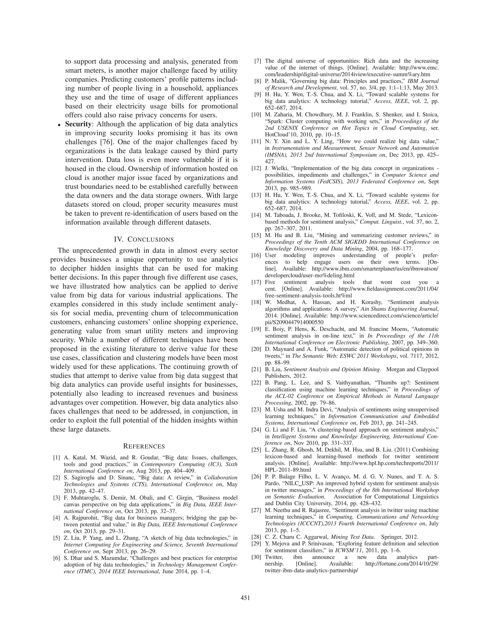 to support data processing and analysis, generated from
smart meters, is another major challenge faced by utility
companies. Predicting customers’ proﬁle patterns includ-
ing number of people living in a household, appliances
they use and the time of usage of different appliances
based on their electricity usage bills for promotional
offers could also raise privacy concerns for users.
• Security: Although the application of big data analytics
in improving security looks promising it has its own
challenges [76]. One of the major challenges faced by
organizations is the data leakage caused by third party
intervention. Data loss is even more vulnerable if it is
housed in the cloud. Ownership of information hosted on
cloud is another major issue faced by organizations and
trust boundaries need to be established carefully between
the data owners and the data storage owners. With large
datasets stored on cloud, proper security measures must
be taken to prevent re-identiﬁcation of users based on the
information available through different datasets.
IV. CONCLUSIONS
The unprecedented growth in data in almost every sector
provides businesses a unique opportunity to use analytics
to decipher hidden insights that can be used for making
better decisions. In this paper through ﬁve different use cases,
we have illustrated how analytics can be applied to derive
value from big data for various industrial applications. The
examples considered in this study include sentiment analy-
sis for social media, preventing churn of telecommunication
customers, enhancing customers’ online shopping experience,
generating value from smart utility meters and improving
security. While a number of different techniques have been
proposed in the existing literature to derive value for these
use cases, classiﬁcation and clustering models have been most
widely used for these applications. The continuing growth of
studies that attempt to derive value from big data suggest that
big data analytics can provide useful insights for businesses,
potentially also leading to increased revenues and business
advantages over competition. However, big data analytics also
faces challenges that need to be addressed, in conjunction, in
order to exploit the full potential of the hidden insights within
these large datasets.
REFERENCES
[1] A. Katal, M. Wazid, and R. Goudar, “Big data: Issues, challenges,
tools and good practices,” in Contemporary Computing (IC3), Sixth
International Conference on, Aug 2013, pp. 404–409.
[2] S. Sagiroglu and D. Sinanc, “Big data: A review,” in Collaboration
Technologies and Systems (CTS), International Conference on, May
2013, pp. 42–47.
[3] F. Muhtaroglu, S. Demir, M. Obali, and C. Girgin, “Business model
canvas perspective on big data applications,” in Big Data, IEEE Inter-
national Conference on, Oct 2013, pp. 32–37.
[4] A. Rajpurohit, “Big data for business managers; bridging the gap be-
tween potential and value,” in Big Data, IEEE International Conference
on, Oct 2013, pp. 29–31.
[5] Z. Liu, P. Yang, and L. Zhang, “A sketch of big data technologies,” in
Internet Computing for Engineering and Science, Seventh International
Conference on, Sept 2013, pp. 26–29.
[6] S. Dhar and S. Mazumdar, “Challenges and best practices for enterprise
adoption of big data technologies,” in Technology Management Confer-
ence (ITMC), 2014 IEEE International, June 2014, pp. 1–4.
[7] The digital universe of opportunities: Rich data and the increasing
value of the internet of things. [Online]. Available: http://www.emc.
com/leadership/digital-universe/2014iview/executive-summ%ary.htm
[8] P. Malik, “Governing big data: Principles and practices,” IBM Journal
of Research and Development, vol. 57, no. 3/4, pp. 1:1–1:13, May 2013.
[9] H. Hu, Y. Wen, T.-S. Chua, and X. Li, “Toward scalable systems for
big data analytics: A technology tutorial,” Access, IEEE, vol. 2, pp.
652–687, 2014.
[10] M. Zaharia, M. Chowdhury, M. J. Franklin, S. Shenker, and I. Stoica,
“Spark: Cluster computing with working sets,” in Proceedings of the
2nd USENIX Conference on Hot Topics in Cloud Computing, ser.
HotCloud’10, 2010, pp. 10–15.
[11] N. Y. Xin and L. Y. Ling, “How we could realize big data value,”
in Instrumentation and Measurement, Sensor Network and Automation
(IMSNA), 2013 2nd International Symposium on, Dec 2013, pp. 425–
427.
[12] J. Wielki, “Implementation of the big data concept in organizations -
possibilities, impediments and challenges,” in Computer Science and
Information Systems (FedCSIS), 2013 Federated Conference on, Sept
2013, pp. 985–989.
[13] H. Hu, Y. Wen, T.-S. Chua, and X. Li, “Toward scalable systems for
big data analytics: A technology tutorial,” Access, IEEE, vol. 2, pp.
652–687, 2014.
[14] M. Taboada, J. Brooke, M. Toﬁloski, K. Voll, and M. Stede, “Lexicon-
based methods for sentiment analysis,” Comput. Linguist., vol. 37, no. 2,
pp. 267–307, 2011.
[15] M. Hu and B. Liu, “Mining and summarizing customer reviews,” in
Proceedings of the Tenth ACM SIGKDD International Conference on
Knowledge Discovery and Data Mining, 2004, pp. 168–177.
[16] User modeling improves understanding of people’s prefer-
ences to help engage users on their own terms. [On-
line]. Available: http://www.ibm.com/smarterplanet/us/en/ibmwatson/
developercloud/user-mo%deling.html
[17] Five sentiment analysis tools that wont cost you a
cent. [Online]. Available: http://www.ﬁeldassignment.com/2011/04/
free-sentiment-analysis-tools.ht%ml
[18] W. Medhat, A. Hassan, and H. Korashy, “Sentiment analysis
algorithms and applications: A survey,” Ain Shams Engineering Journal,
2014. [Online]. Available: http://www.sciencedirect.com/science/article/
pii/S2090447914000550
[19] E. Boiy, P. Hens, K. Deschacht, and M. francine Moens, “Automatic
sentiment analysis in on-line text,” in In Proceedings of the 11th
International Conference on Electronic Publishing, 2007, pp. 349–360.
[20] D. Maynard and A. Funk, “Automatic detection of political opinions in
tweets,” in The Semantic Web: ESWC 2011 Workshops, vol. 7117, 2012,
pp. 88–99.
[21] B. Liu, Sentiment Analysis and Opinion Mining. Morgan and Claypool
Publishers, 2012.
[22] B. Pang, L. Lee, and S. Vaithyanathan, “Thumbs up?: Sentiment
classiﬁcation using machine learning techniques,” in Proceedings of
the ACL-02 Conference on Empirical Methods in Natural Language
Processing, 2002, pp. 79–86.
[23] M. Usha and M. Indra Devi, “Analysis of sentiments using unsupervised
learning techniques,” in Information Communication and Embedded
Systems, International Conference on, Feb 2013, pp. 241–245.
[24] G. Li and F. Liu, “A clustering-based approach on sentiment analysis,”
in Intelligent Systems and Knowledge Engineering, International Con-
ference on, Nov 2010, pp. 331–337.
[25] L. Zhang, R. Ghosh, M. Dekhil, M. Hsu, and B. Liu. (2011) Combining
lexicon-based and learning-based methods for twitter sentiment
analysis. [Online]. Available: http://www.hpl.hp.com/techreports/2011/
HPL-2011-89.html
[26] P. P. Balage Filho, L. V. Avanc¸o, M. d. G. V. Nunes, and T. A. S.
Pardo, “NILC USP: An improved hybrid system for sentiment analysis
in twitter messages,” in Proceedings of the 8th International Workshop
on Semantic Evaluation. Association for Computational Linguistics
and Dublin City University, 2014, pp. 428–432.
[27] M. Neethu and R. Rajasree, “Sentiment analysis in twitter using machine
learning techniques,” in Computing, Communications and Networking
Technologies (ICCCNT),2013 Fourth International Conference on, July
2013, pp. 1–5.
[28] C. Z. Charu C. Aggarwal, Mining Text Data. Springer, 2012.
[29] Y. Mejova and P. Srinivasan, “Exploring feature deﬁnition and selection
for sentiment classiﬁers,” in ICWSM’11, 2011, pp. 1–6.
[30] Twitter, ibm announce a new data analytics part-
nership. [Online]. Available: http://fortune.com/2014/10/29/
twitter-ibm-data-analytics-partnership/
451
 