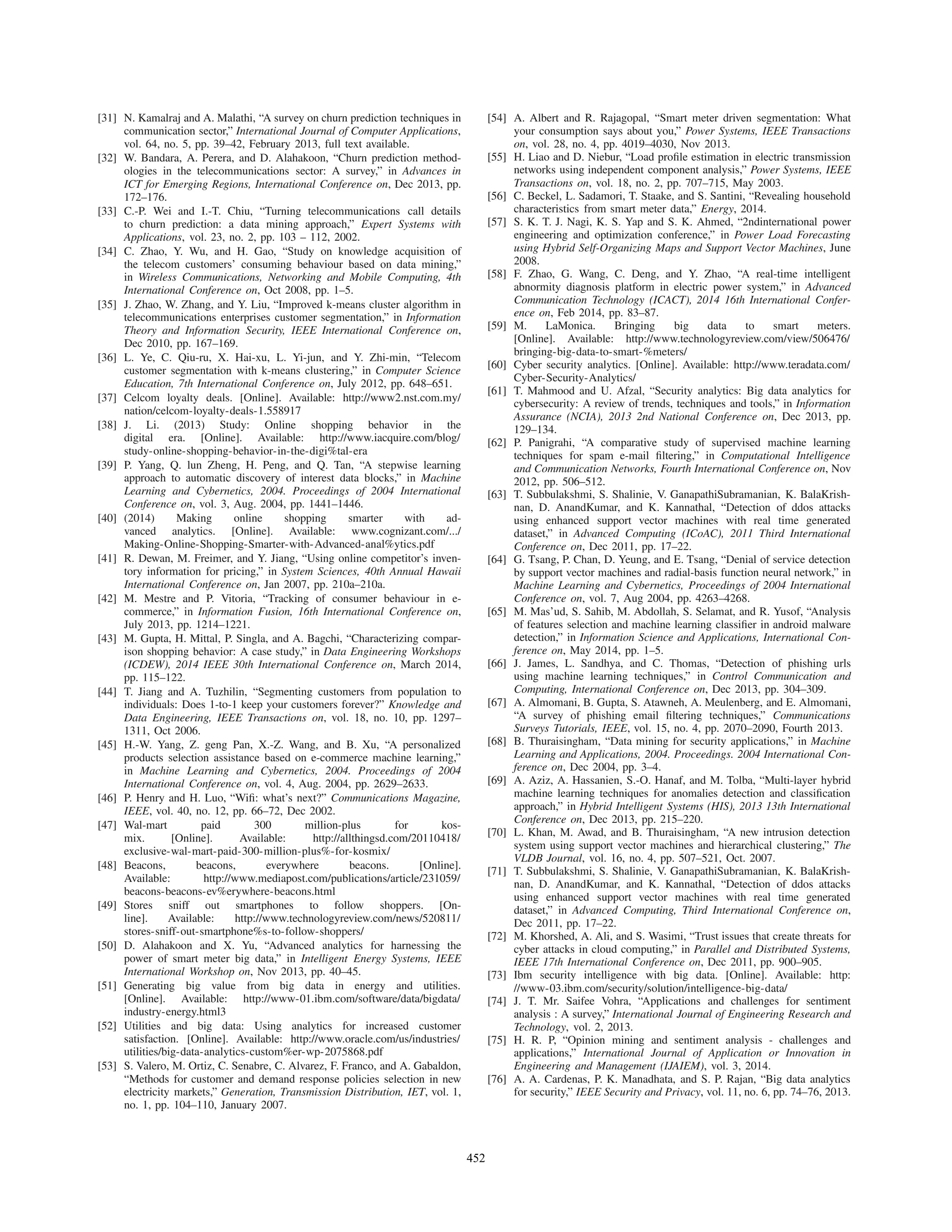 [31] N. Kamalraj and A. Malathi, “A survey on churn prediction techniques in
communication sector,” International Journal of Computer Applications,
vol. 64, no. 5, pp. 39–42, February 2013, full text available.
[32] W. Bandara, A. Perera, and D. Alahakoon, “Churn prediction method-
ologies in the telecommunications sector: A survey,” in Advances in
ICT for Emerging Regions, International Conference on, Dec 2013, pp.
172–176.
[33] C.-P. Wei and I.-T. Chiu, “Turning telecommunications call details
to churn prediction: a data mining approach,” Expert Systems with
Applications, vol. 23, no. 2, pp. 103 – 112, 2002.
[34] C. Zhao, Y. Wu, and H. Gao, “Study on knowledge acquisition of
the telecom customers’ consuming behaviour based on data mining,”
in Wireless Communications, Networking and Mobile Computing, 4th
International Conference on, Oct 2008, pp. 1–5.
[35] J. Zhao, W. Zhang, and Y. Liu, “Improved k-means cluster algorithm in
telecommunications enterprises customer segmentation,” in Information
Theory and Information Security, IEEE International Conference on,
Dec 2010, pp. 167–169.
[36] L. Ye, C. Qiu-ru, X. Hai-xu, L. Yi-jun, and Y. Zhi-min, “Telecom
customer segmentation with k-means clustering,” in Computer Science
Education, 7th International Conference on, July 2012, pp. 648–651.
[37] Celcom loyalty deals. [Online]. Available: http://www2.nst.com.my/
nation/celcom-loyalty-deals-1.558917
[38] J. Li. (2013) Study: Online shopping behavior in the
digital era. [Online]. Available: http://www.iacquire.com/blog/
study-online-shopping-behavior-in-the-digi%tal-era
[39] P. Yang, Q. lun Zheng, H. Peng, and Q. Tan, “A stepwise learning
approach to automatic discovery of interest data blocks,” in Machine
Learning and Cybernetics, 2004. Proceedings of 2004 International
Conference on, vol. 3, Aug. 2004, pp. 1441–1446.
[40] (2014) Making online shopping smarter with ad-
vanced analytics. [Online]. Available: www.cognizant.com/.../
Making-Online-Shopping-Smarter-with-Advanced-anal%ytics.pdf
[41] R. Dewan, M. Freimer, and Y. Jiang, “Using online competitor’s inven-
tory information for pricing,” in System Sciences, 40th Annual Hawaii
International Conference on, Jan 2007, pp. 210a–210a.
[42] M. Mestre and P. Vitoria, “Tracking of consumer behaviour in e-
commerce,” in Information Fusion, 16th International Conference on,
July 2013, pp. 1214–1221.
[43] M. Gupta, H. Mittal, P. Singla, and A. Bagchi, “Characterizing compar-
ison shopping behavior: A case study,” in Data Engineering Workshops
(ICDEW), 2014 IEEE 30th International Conference on, March 2014,
pp. 115–122.
[44] T. Jiang and A. Tuzhilin, “Segmenting customers from population to
individuals: Does 1-to-1 keep your customers forever?” Knowledge and
Data Engineering, IEEE Transactions on, vol. 18, no. 10, pp. 1297–
1311, Oct 2006.
[45] H.-W. Yang, Z. geng Pan, X.-Z. Wang, and B. Xu, “A personalized
products selection assistance based on e-commerce machine learning,”
in Machine Learning and Cybernetics, 2004. Proceedings of 2004
International Conference on, vol. 4, Aug. 2004, pp. 2629–2633.
[46] P. Henry and H. Luo, “Wiﬁ: what’s next?” Communications Magazine,
IEEE, vol. 40, no. 12, pp. 66–72, Dec 2002.
[47] Wal-mart paid 300 million-plus for kos-
mix. [Online]. Available: http://allthingsd.com/20110418/
exclusive-wal-mart-paid-300-million-plus%-for-kosmix/
[48] Beacons, beacons, everywhere beacons. [Online].
Available: http://www.mediapost.com/publications/article/231059/
beacons-beacons-ev%erywhere-beacons.html
[49] Stores sniff out smartphones to follow shoppers. [On-
line]. Available: http://www.technologyreview.com/news/520811/
stores-sniff-out-smartphone%s-to-follow-shoppers/
[50] D. Alahakoon and X. Yu, “Advanced analytics for harnessing the
power of smart meter big data,” in Intelligent Energy Systems, IEEE
International Workshop on, Nov 2013, pp. 40–45.
[51] Generating big value from big data in energy and utilities.
[Online]. Available: http://www-01.ibm.com/software/data/bigdata/
industry-energy.html3
[52] Utilities and big data: Using analytics for increased customer
satisfaction. [Online]. Available: http://www.oracle.com/us/industries/
utilities/big-data-analytics-custom%er-wp-2075868.pdf
[53] S. Valero, M. Ortiz, C. Senabre, C. Alvarez, F. Franco, and A. Gabaldon,
“Methods for customer and demand response policies selection in new
electricity markets,” Generation, Transmission Distribution, IET, vol. 1,
no. 1, pp. 104–110, January 2007.
[54] A. Albert and R. Rajagopal, “Smart meter driven segmentation: What
your consumption says about you,” Power Systems, IEEE Transactions
on, vol. 28, no. 4, pp. 4019–4030, Nov 2013.
[55] H. Liao and D. Niebur, “Load proﬁle estimation in electric transmission
networks using independent component analysis,” Power Systems, IEEE
Transactions on, vol. 18, no. 2, pp. 707–715, May 2003.
[56] C. Beckel, L. Sadamori, T. Staake, and S. Santini, “Revealing household
characteristics from smart meter data,” Energy, 2014.
[57] S. K. T. J. Nagi, K. S. Yap and S. K. Ahmed, “2ndinternational power
engineering and optimization conference,” in Power Load Forecasting
using Hybrid Self-Organizing Maps and Support Vector Machines, June
2008.
[58] F. Zhao, G. Wang, C. Deng, and Y. Zhao, “A real-time intelligent
abnormity diagnosis platform in electric power system,” in Advanced
Communication Technology (ICACT), 2014 16th International Confer-
ence on, Feb 2014, pp. 83–87.
[59] M. LaMonica. Bringing big data to smart meters.
[Online]. Available: http://www.technologyreview.com/view/506476/
bringing-big-data-to-smart-%meters/
[60] Cyber security analytics. [Online]. Available: http://www.teradata.com/
Cyber-Security-Analytics/
[61] T. Mahmood and U. Afzal, “Security analytics: Big data analytics for
cybersecurity: A review of trends, techniques and tools,” in Information
Assurance (NCIA), 2013 2nd National Conference on, Dec 2013, pp.
129–134.
[62] P. Panigrahi, “A comparative study of supervised machine learning
techniques for spam e-mail ﬁltering,” in Computational Intelligence
and Communication Networks, Fourth International Conference on, Nov
2012, pp. 506–512.
[63] T. Subbulakshmi, S. Shalinie, V. GanapathiSubramanian, K. BalaKrish-
nan, D. AnandKumar, and K. Kannathal, “Detection of ddos attacks
using enhanced support vector machines with real time generated
dataset,” in Advanced Computing (ICoAC), 2011 Third International
Conference on, Dec 2011, pp. 17–22.
[64] G. Tsang, P. Chan, D. Yeung, and E. Tsang, “Denial of service detection
by support vector machines and radial-basis function neural network,” in
Machine Learning and Cybernetics, Proceedings of 2004 International
Conference on, vol. 7, Aug 2004, pp. 4263–4268.
[65] M. Mas’ud, S. Sahib, M. Abdollah, S. Selamat, and R. Yusof, “Analysis
of features selection and machine learning classiﬁer in android malware
detection,” in Information Science and Applications, International Con-
ference on, May 2014, pp. 1–5.
[66] J. James, L. Sandhya, and C. Thomas, “Detection of phishing urls
using machine learning techniques,” in Control Communication and
Computing, International Conference on, Dec 2013, pp. 304–309.
[67] A. Almomani, B. Gupta, S. Atawneh, A. Meulenberg, and E. Almomani,
“A survey of phishing email ﬁltering techniques,” Communications
Surveys Tutorials, IEEE, vol. 15, no. 4, pp. 2070–2090, Fourth 2013.
[68] B. Thuraisingham, “Data mining for security applications,” in Machine
Learning and Applications, 2004. Proceedings. 2004 International Con-
ference on, Dec 2004, pp. 3–4.
[69] A. Aziz, A. Hassanien, S.-O. Hanaf, and M. Tolba, “Multi-layer hybrid
machine learning techniques for anomalies detection and classiﬁcation
approach,” in Hybrid Intelligent Systems (HIS), 2013 13th International
Conference on, Dec 2013, pp. 215–220.
[70] L. Khan, M. Awad, and B. Thuraisingham, “A new intrusion detection
system using support vector machines and hierarchical clustering,” The
VLDB Journal, vol. 16, no. 4, pp. 507–521, Oct. 2007.
[71] T. Subbulakshmi, S. Shalinie, V. GanapathiSubramanian, K. BalaKrish-
nan, D. AnandKumar, and K. Kannathal, “Detection of ddos attacks
using enhanced support vector machines with real time generated
dataset,” in Advanced Computing, Third International Conference on,
Dec 2011, pp. 17–22.
[72] M. Khorshed, A. Ali, and S. Wasimi, “Trust issues that create threats for
cyber attacks in cloud computing,” in Parallel and Distributed Systems,
IEEE 17th International Conference on, Dec 2011, pp. 900–905.
[73] Ibm security intelligence with big data. [Online]. Available: http:
//www-03.ibm.com/security/solution/intelligence-big-data/
[74] J. T. Mr. Saifee Vohra, “Applications and challenges for sentiment
analysis : A survey,” International Journal of Engineering Research and
Technology, vol. 2, 2013.
[75] H. R. P, “Opinion mining and sentiment analysis - challenges and
applications,” International Journal of Application or Innovation in
Engineering and Management (IJAIEM), vol. 3, 2014.
[76] A. A. Cardenas, P. K. Manadhata, and S. P. Rajan, “Big data analytics
for security,” IEEE Security and Privacy, vol. 11, no. 6, pp. 74–76, 2013.
452
 