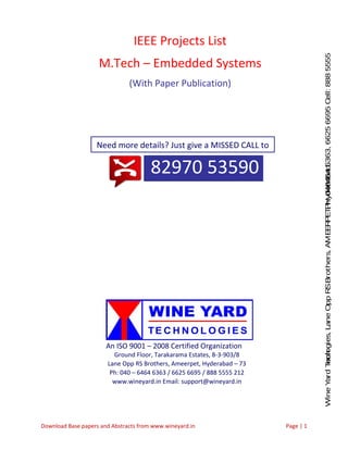 WineYardTechnologies,LaneOppRSBrothers,AMEERPET,Hyderabad.Ph:040-64646363,66256695Cell:8885555212
Download Base papers and Abstracts from www.wineyard.in Page | 1
82970 53590
IEEE Projects List
M.Tech – Embedded Systems
(With Paper Publication)
Need more details? Just give a MISSED CALL to
An ISO 9001 – 2008 Certified Organization
Ground Floor, Tarakarama Estates, 8-3-903/8
Lane Opp RS Brothers, Ameerpet, Hyderabad – 73
Ph: 040 – 6464 6363 / 6625 6695 / 888 5555 212
www.wineyard.in Email: support@wineyard.in
 