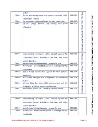 WineYardTechnologies,LaneOppRSBrothers,AMEERPET,Hyderabad.Ph:040-64646363,66256695Cell:8885555212
system
VEHICULARMONITORING&CONGESTIONCONTROL
15EM43 Secure and privacy-preserving smartphone-based traffic
information systems
IEEE 2015
15EM44 Performance evaluation of GNSS for train localization IEEE 2015
15EM45 Co-GPS: Energy efficient GPS sensing with cloud
offloading
IEEE 2015
15EM46 Implementing intelligent traffic control system for
congestion Control, ambulance clearance, and stolen
vehicle detection
IEEE 2015
VEHICULARMONITORING&CONGESTIONCONTROL
15EM47 Vehicle to vehicle safety device - an ease for safe IEEE 2015
15EM48 Travolution - an embedded system in passenger car for
road safety
IEEE 2015
15EM49 Sensor based identification system for train collision
avoidance
IEEE 2015
15EM50 RFID Based Intelligent Bus Management and Monitoring
System
IEEE 2015
15EM51 Wireless Black Box Using MEMS Accelerometer and GPS
Tracking for Accidental Monitoring of Vehicles
IEEE 2015
15EM52 Multisensory Railway Track Geometry Surveying System IEEE 2015
15EM46 Implementing intelligent traffic control system for
congestion Control, ambulance clearance, and stolen
vehicle detection
IEEE 2015
15EM47 Vehicle to vehicle safety device - an ease for safe IEEE 2015
15EM48 Travolution - an embedded system in passenger car for
road safety
IEEE 2015
Download Base papers and Abstracts from www.wineyard.in Page | 6
 
