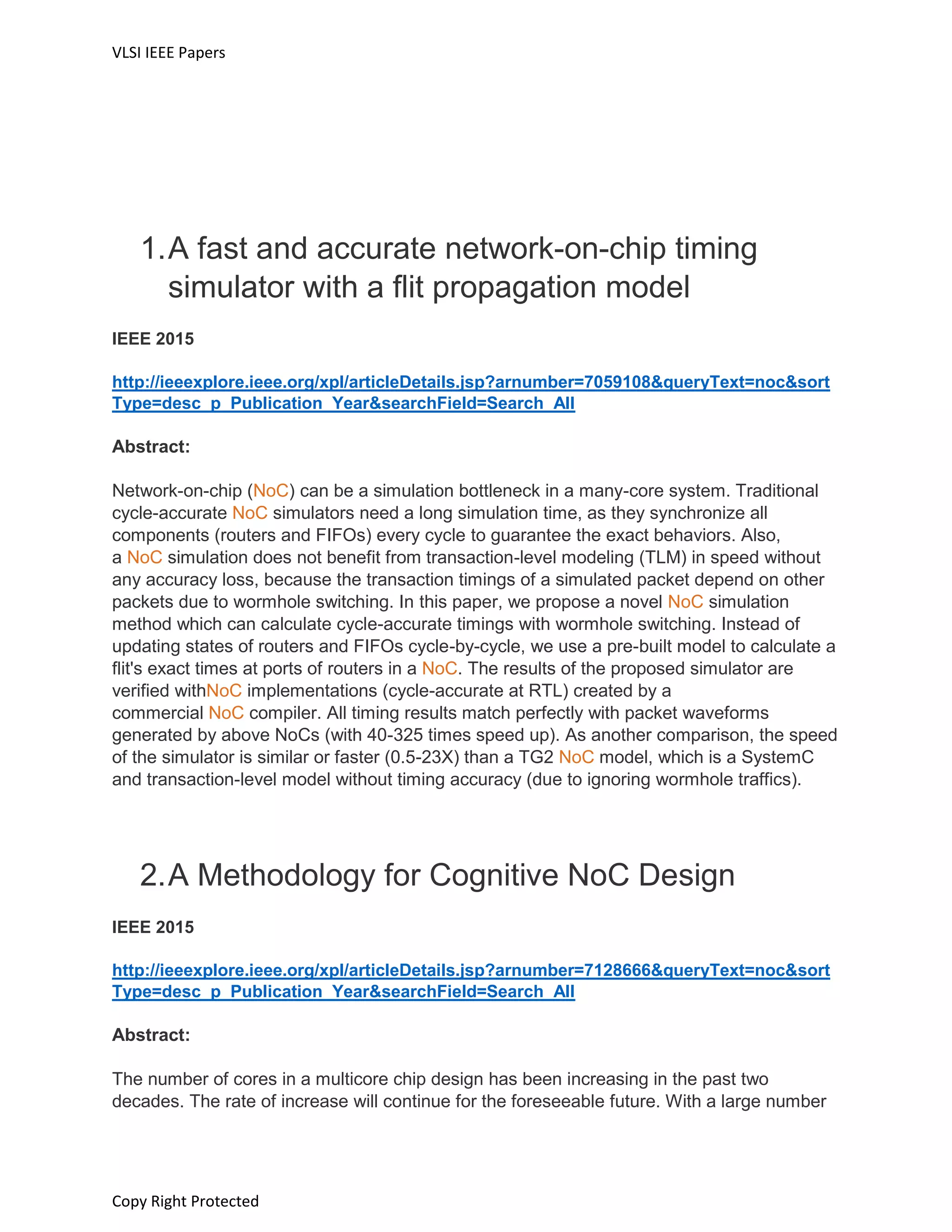 VLSI IEEE Papers
Copy Right Protected
1.A fast and accurate network-on-chip timing
simulator with a flit propagation model
IEEE 2015
http://ieeexplore.ieee.org/xpl/articleDetails.jsp?arnumber=7059108&queryText=noc&sort
Type=desc_p_Publication_Year&searchField=Search_All
Abstract:
Network-on-chip (NoC) can be a simulation bottleneck in a many-core system. Traditional
cycle-accurate NoC simulators need a long simulation time, as they synchronize all
components (routers and FIFOs) every cycle to guarantee the exact behaviors. Also,
a NoC simulation does not benefit from transaction-level modeling (TLM) in speed without
any accuracy loss, because the transaction timings of a simulated packet depend on other
packets due to wormhole switching. In this paper, we propose a novel NoC simulation
method which can calculate cycle-accurate timings with wormhole switching. Instead of
updating states of routers and FIFOs cycle-by-cycle, we use a pre-built model to calculate a
flit's exact times at ports of routers in a NoC. The results of the proposed simulator are
verified withNoC implementations (cycle-accurate at RTL) created by a
commercial NoC compiler. All timing results match perfectly with packet waveforms
generated by above NoCs (with 40-325 times speed up). As another comparison, the speed
of the simulator is similar or faster (0.5-23X) than a TG2 NoC model, which is a SystemC
and transaction-level model without timing accuracy (due to ignoring wormhole traffics).
2.A Methodology for Cognitive NoC Design
IEEE 2015
http://ieeexplore.ieee.org/xpl/articleDetails.jsp?arnumber=7128666&queryText=noc&sort
Type=desc_p_Publication_Year&searchField=Search_All
Abstract:
The number of cores in a multicore chip design has been increasing in the past two
decades. The rate of increase will continue for the foreseeable future. With a large number
 