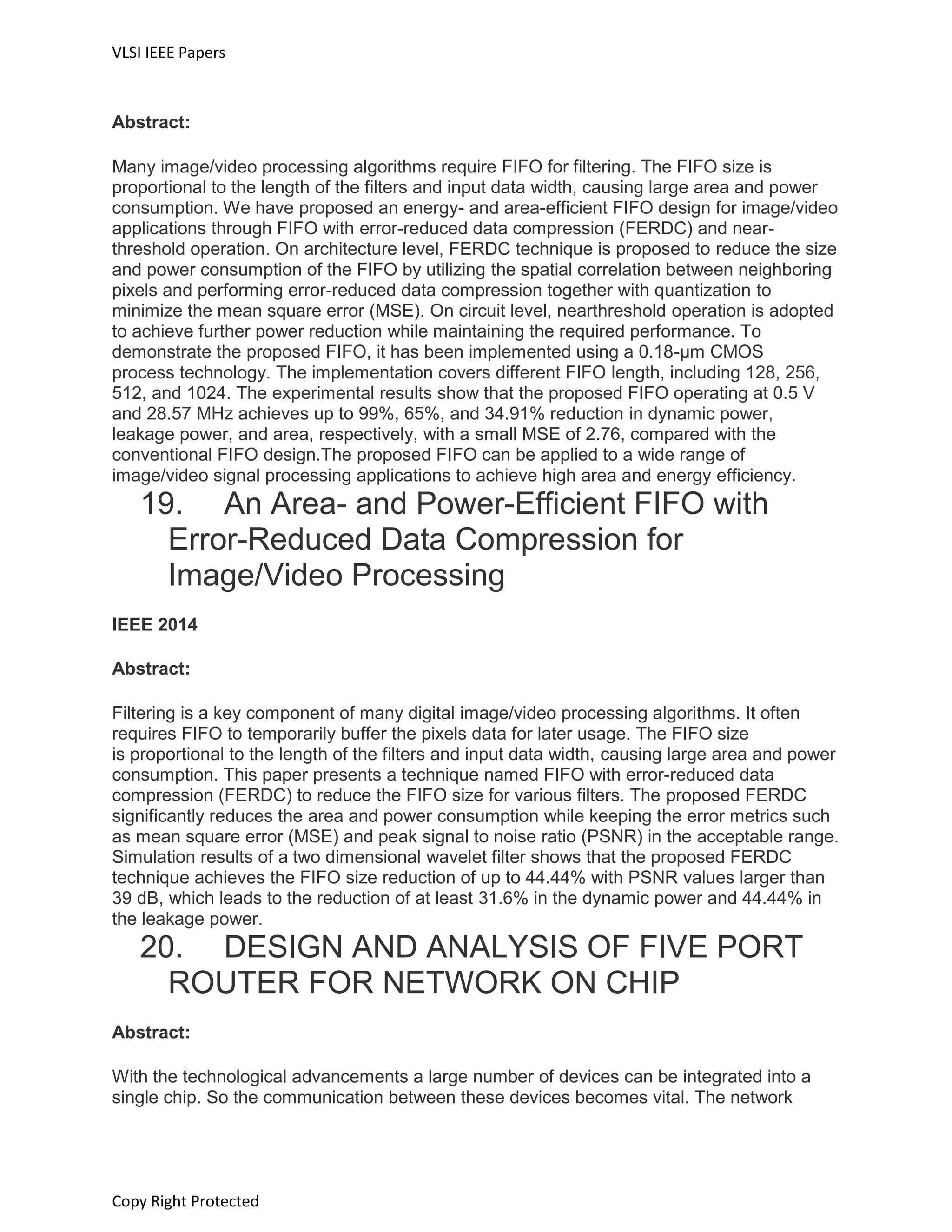 VLSI IEEE Papers
Copy Right Protected
Abstract:
Many image/video processing algorithms require FIFO for filtering. The FIFO size is
proportional to the length of the filters and input data width, causing large area and power
consumption. We have proposed an energy- and area-efficient FIFO design for image/video
applications through FIFO with error-reduced data compression (FERDC) and near-
threshold operation. On architecture level, FERDC technique is proposed to reduce the size
and power consumption of the FIFO by utilizing the spatial correlation between neighboring
pixels and performing error-reduced data compression together with quantization to
minimize the mean square error (MSE). On circuit level, nearthreshold operation is adopted
to achieve further power reduction while maintaining the required performance. To
demonstrate the proposed FIFO, it has been implemented using a 0.18-μm CMOS
process technology. The implementation covers different FIFO length, including 128, 256,
512, and 1024. The experimental results show that the proposed FIFO operating at 0.5 V
and 28.57 MHz achieves up to 99%, 65%, and 34.91% reduction in dynamic power,
leakage power, and area, respectively, with a small MSE of 2.76, compared with the
conventional FIFO design.The proposed FIFO can be applied to a wide range of
image/video signal processing applications to achieve high area and energy efficiency.
19. An Area- and Power-Efficient FIFO with
Error-Reduced Data Compression for
Image/Video Processing
IEEE 2014
Abstract:
Filtering is a key component of many digital image/video processing algorithms. It often
requires FIFO to temporarily buffer the pixels data for later usage. The FIFO size
is proportional to the length of the filters and input data width, causing large area and power
consumption. This paper presents a technique named FIFO with error-reduced data
compression (FERDC) to reduce the FIFO size for various filters. The proposed FERDC
significantly reduces the area and power consumption while keeping the error metrics such
as mean square error (MSE) and peak signal to noise ratio (PSNR) in the acceptable range.
Simulation results of a two dimensional wavelet filter shows that the proposed FERDC
technique achieves the FIFO size reduction of up to 44.44% with PSNR values larger than
39 dB, which leads to the reduction of at least 31.6% in the dynamic power and 44.44% in
the leakage power.
20. DESIGN AND ANALYSIS OF FIVE PORT
ROUTER FOR NETWORK ON CHIP
Abstract:
With the technological advancements a large number of devices can be integrated into a
single chip. So the communication between these devices becomes vital. The network
 