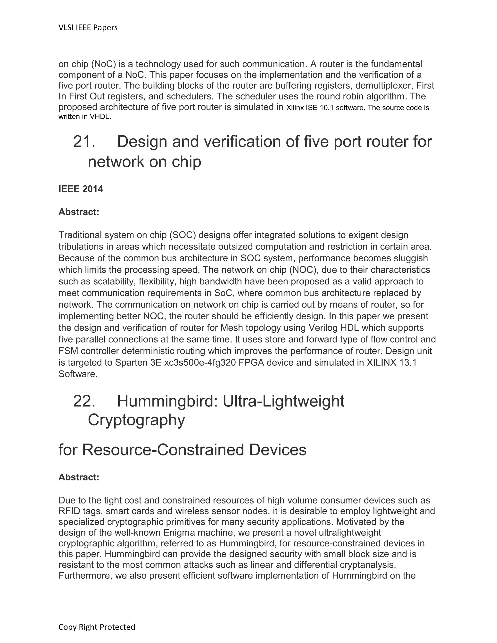 VLSI IEEE Papers
Copy Right Protected
on chip (NoC) is a technology used for such communication. A router is the fundamental
component of a NoC. This paper focuses on the implementation and the verification of a
five port router. The building blocks of the router are buffering registers, demultiplexer, First
In First Out registers, and schedulers. The scheduler uses the round robin algorithm. The
proposed architecture of five port router is simulated in Xilinx ISE 10.1 software. The source code is
written in VHDL.
21. Design and verification of five port router for
network on chip
IEEE 2014
Abstract:
Traditional system on chip (SOC) designs offer integrated solutions to exigent design
tribulations in areas which necessitate outsized computation and restriction in certain area.
Because of the common bus architecture in SOC system, performance becomes sluggish
which limits the processing speed. The network on chip (NOC), due to their characteristics
such as scalability, flexibility, high bandwidth have been proposed as a valid approach to
meet communication requirements in SoC, where common bus architecture replaced by
network. The communication on network on chip is carried out by means of router, so for
implementing better NOC, the router should be efficiently design. In this paper we present
the design and verification of router for Mesh topology using Verilog HDL which supports
five parallel connections at the same time. It uses store and forward type of flow control and
FSM controller deterministic routing which improves the performance of router. Design unit
is targeted to Sparten 3E xc3s500e-4fg320 FPGA device and simulated in XILINX 13.1
Software.
22. Hummingbird: Ultra-Lightweight
Cryptography
for Resource-Constrained Devices
Abstract:
Due to the tight cost and constrained resources of high volume consumer devices such as
RFID tags, smart cards and wireless sensor nodes, it is desirable to employ lightweight and
specialized cryptographic primitives for many security applications. Motivated by the
design of the well-known Enigma machine, we present a novel ultralightweight
cryptographic algorithm, referred to as Hummingbird, for resource-constrained devices in
this paper. Hummingbird can provide the designed security with small block size and is
resistant to the most common attacks such as linear and differential cryptanalysis.
Furthermore, we also present efficient software implementation of Hummingbird on the
 