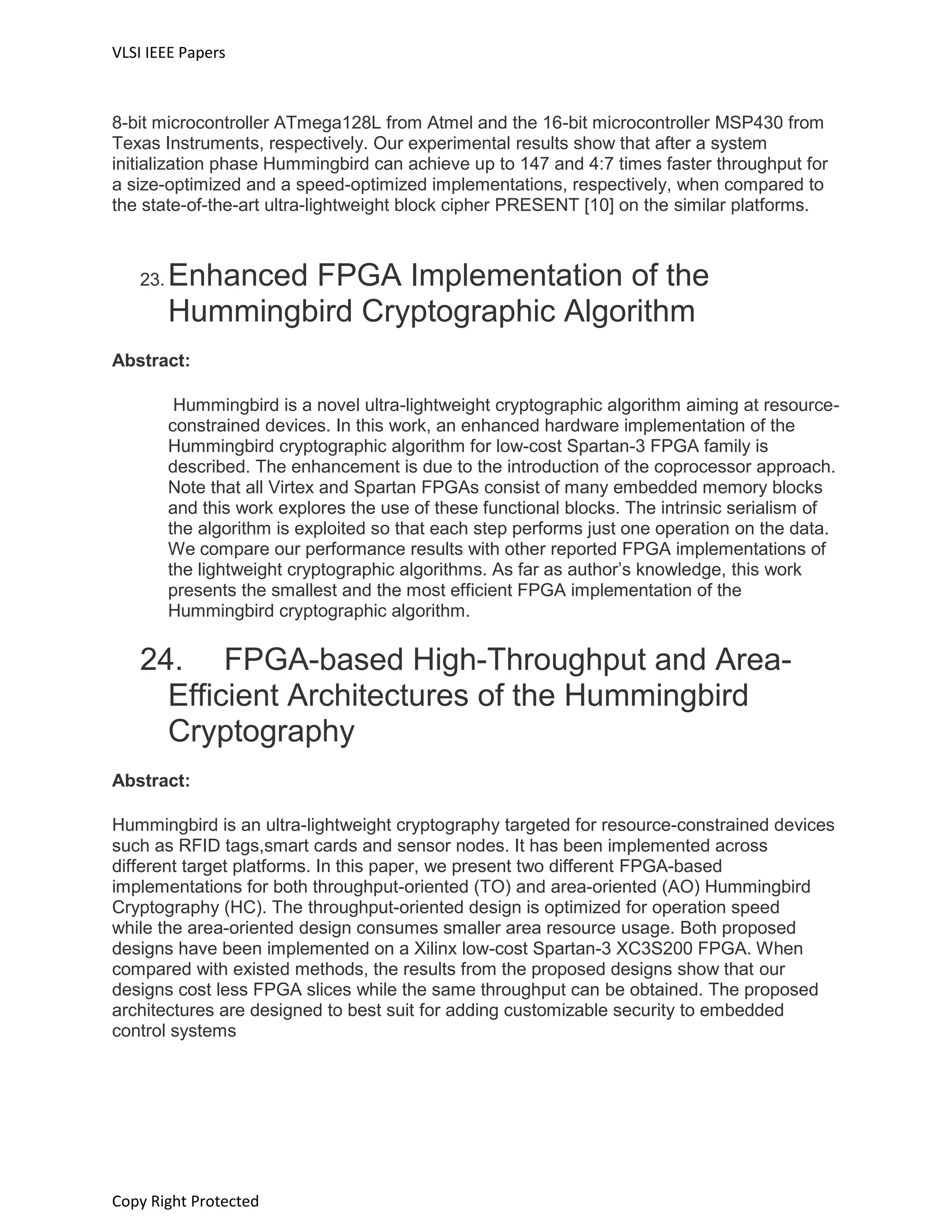 VLSI IEEE Papers
Copy Right Protected
8-bit microcontroller ATmega128L from Atmel and the 16-bit microcontroller MSP430 from
Texas Instruments, respectively. Our experimental results show that after a system
initialization phase Hummingbird can achieve up to 147 and 4:7 times faster throughput for
a size-optimized and a speed-optimized implementations, respectively, when compared to
the state-of-the-art ultra-lightweight block cipher PRESENT [10] on the similar platforms.
23. Enhanced FPGA Implementation of the
Hummingbird Cryptographic Algorithm
Abstract:
Hummingbird is a novel ultra-lightweight cryptographic algorithm aiming at resource-
constrained devices. In this work, an enhanced hardware implementation of the
Hummingbird cryptographic algorithm for low-cost Spartan-3 FPGA family is
described. The enhancement is due to the introduction of the coprocessor approach.
Note that all Virtex and Spartan FPGAs consist of many embedded memory blocks
and this work explores the use of these functional blocks. The intrinsic serialism of
the algorithm is exploited so that each step performs just one operation on the data.
We compare our performance results with other reported FPGA implementations of
the lightweight cryptographic algorithms. As far as author’s knowledge, this work
presents the smallest and the most efficient FPGA implementation of the
Hummingbird cryptographic algorithm.
24. FPGA-based High-Throughput and Area-
Efficient Architectures of the Hummingbird
Cryptography
Abstract:
Hummingbird is an ultra-lightweight cryptography targeted for resource-constrained devices
such as RFID tags,smart cards and sensor nodes. It has been implemented across
different target platforms. In this paper, we present two different FPGA-based
implementations for both throughput-oriented (TO) and area-oriented (AO) Hummingbird
Cryptography (HC). The throughput-oriented design is optimized for operation speed
while the area-oriented design consumes smaller area resource usage. Both proposed
designs have been implemented on a Xilinx low-cost Spartan-3 XC3S200 FPGA. When
compared with existed methods, the results from the proposed designs show that our
designs cost less FPGA slices while the same throughput can be obtained. The proposed
architectures are designed to best suit for adding customizable security to embedded
control systems
 