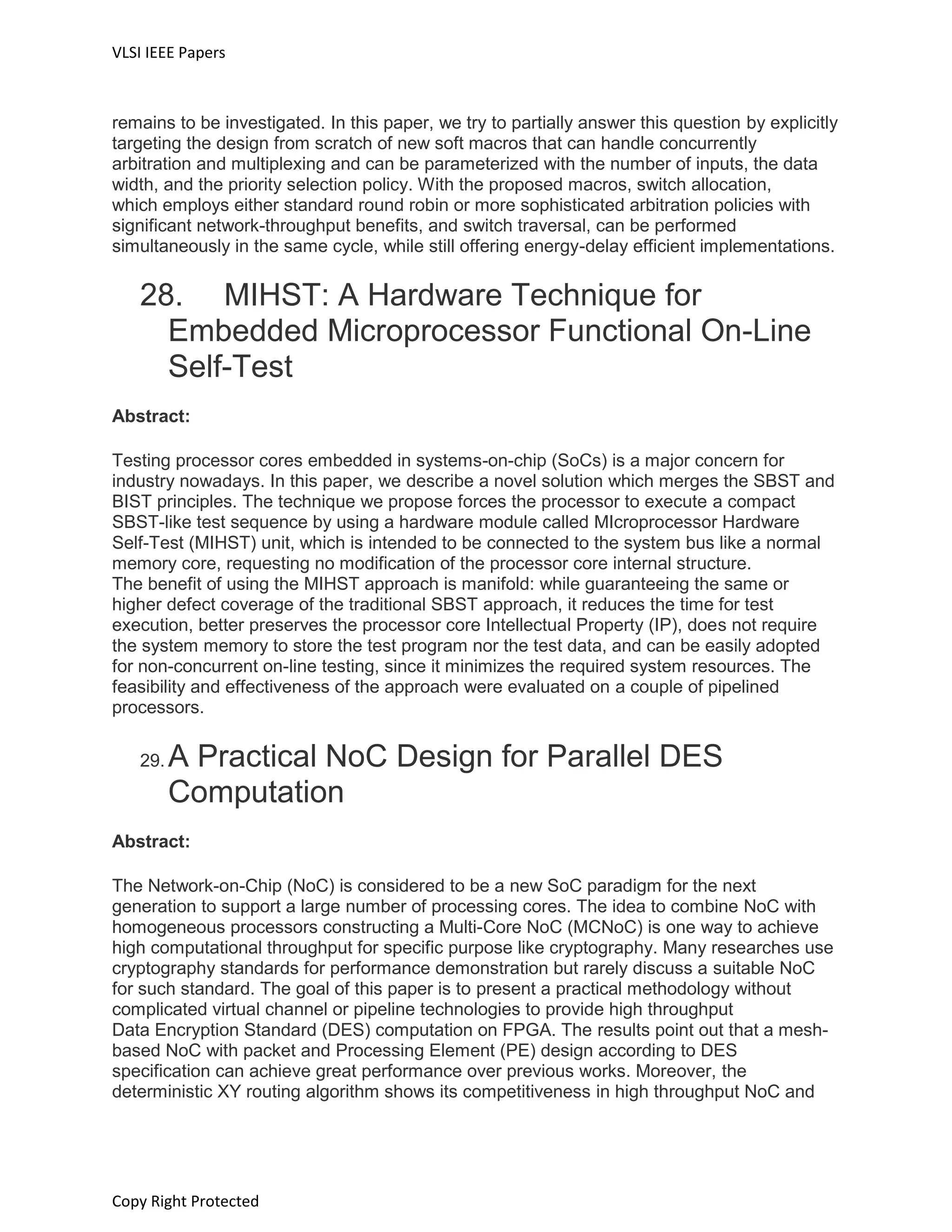VLSI IEEE Papers
Copy Right Protected
remains to be investigated. In this paper, we try to partially answer this question by explicitly
targeting the design from scratch of new soft macros that can handle concurrently
arbitration and multiplexing and can be parameterized with the number of inputs, the data
width, and the priority selection policy. With the proposed macros, switch allocation,
which employs either standard round robin or more sophisticated arbitration policies with
significant network-throughput benefits, and switch traversal, can be performed
simultaneously in the same cycle, while still offering energy-delay efficient implementations.
28. MIHST: A Hardware Technique for
Embedded Microprocessor Functional On-Line
Self-Test
Abstract:
Testing processor cores embedded in systems-on-chip (SoCs) is a major concern for
industry nowadays. In this paper, we describe a novel solution which merges the SBST and
BIST principles. The technique we propose forces the processor to execute a compact
SBST-like test sequence by using a hardware module called MIcroprocessor Hardware
Self-Test (MIHST) unit, which is intended to be connected to the system bus like a normal
memory core, requesting no modification of the processor core internal structure.
The benefit of using the MIHST approach is manifold: while guaranteeing the same or
higher defect coverage of the traditional SBST approach, it reduces the time for test
execution, better preserves the processor core Intellectual Property (IP), does not require
the system memory to store the test program nor the test data, and can be easily adopted
for non-concurrent on-line testing, since it minimizes the required system resources. The
feasibility and effectiveness of the approach were evaluated on a couple of pipelined
processors.
29. A Practical NoC Design for Parallel DES
Computation
Abstract:
The Network-on-Chip (NoC) is considered to be a new SoC paradigm for the next
generation to support a large number of processing cores. The idea to combine NoC with
homogeneous processors constructing a Multi-Core NoC (MCNoC) is one way to achieve
high computational throughput for specific purpose like cryptography. Many researches use
cryptography standards for performance demonstration but rarely discuss a suitable NoC
for such standard. The goal of this paper is to present a practical methodology without
complicated virtual channel or pipeline technologies to provide high throughput
Data Encryption Standard (DES) computation on FPGA. The results point out that a mesh-
based NoC with packet and Processing Element (PE) design according to DES
specification can achieve great performance over previous works. Moreover, the
deterministic XY routing algorithm shows its competitiveness in high throughput NoC and
 