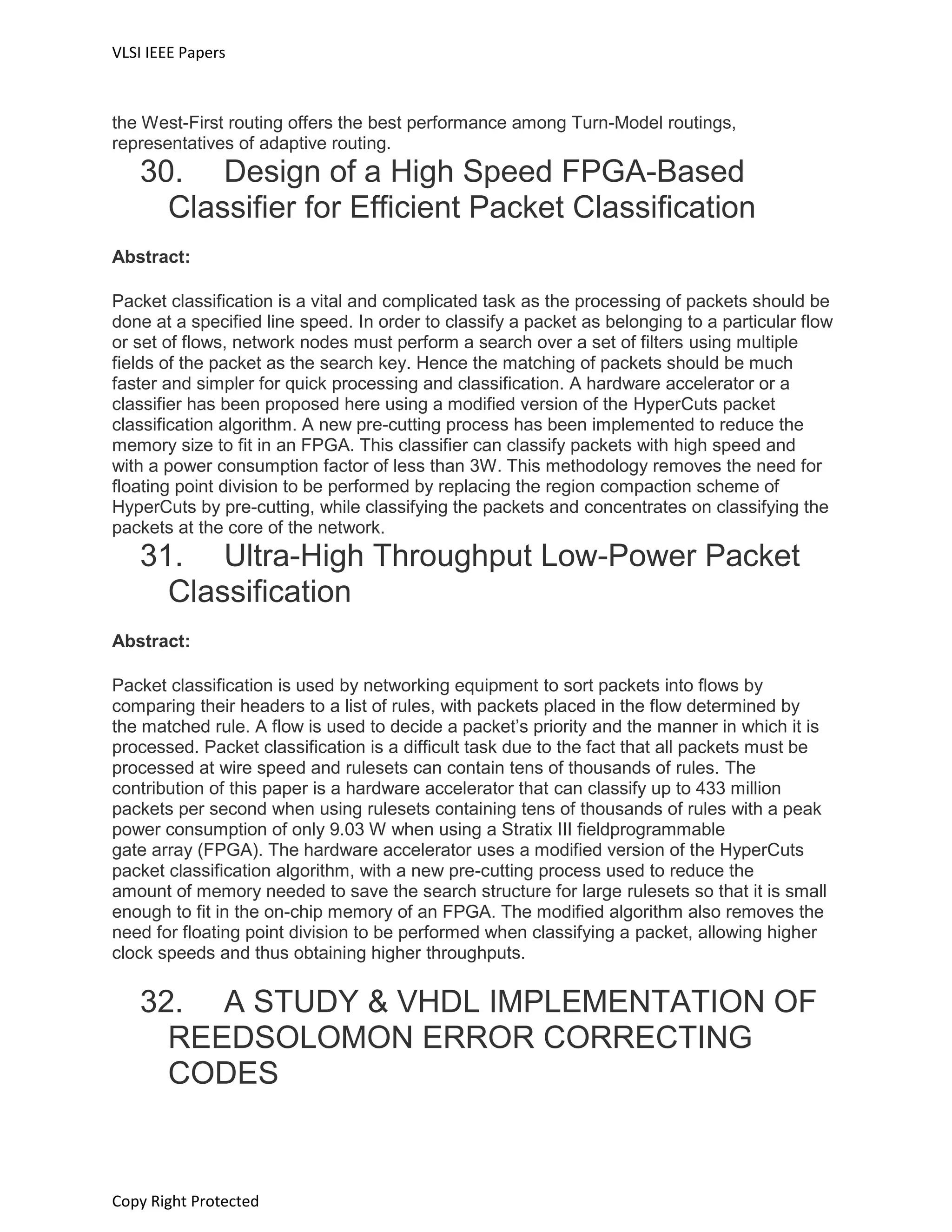 VLSI IEEE Papers
Copy Right Protected
the West-First routing offers the best performance among Turn-Model routings,
representatives of adaptive routing.
30. Design of a High Speed FPGA-Based
Classifier for Efficient Packet Classification
Abstract:
Packet classification is a vital and complicated task as the processing of packets should be
done at a specified line speed. In order to classify a packet as belonging to a particular flow
or set of flows, network nodes must perform a search over a set of filters using multiple
fields of the packet as the search key. Hence the matching of packets should be much
faster and simpler for quick processing and classification. A hardware accelerator or a
classifier has been proposed here using a modified version of the HyperCuts packet
classification algorithm. A new pre-cutting process has been implemented to reduce the
memory size to fit in an FPGA. This classifier can classify packets with high speed and
with a power consumption factor of less than 3W. This methodology removes the need for
floating point division to be performed by replacing the region compaction scheme of
HyperCuts by pre-cutting, while classifying the packets and concentrates on classifying the
packets at the core of the network.
31. Ultra-High Throughput Low-Power Packet
Classification
Abstract:
Packet classification is used by networking equipment to sort packets into flows by
comparing their headers to a list of rules, with packets placed in the flow determined by
the matched rule. A flow is used to decide a packet’s priority and the manner in which it is
processed. Packet classification is a difficult task due to the fact that all packets must be
processed at wire speed and rulesets can contain tens of thousands of rules. The
contribution of this paper is a hardware accelerator that can classify up to 433 million
packets per second when using rulesets containing tens of thousands of rules with a peak
power consumption of only 9.03 W when using a Stratix III fieldprogrammable
gate array (FPGA). The hardware accelerator uses a modified version of the HyperCuts
packet classification algorithm, with a new pre-cutting process used to reduce the
amount of memory needed to save the search structure for large rulesets so that it is small
enough to fit in the on-chip memory of an FPGA. The modified algorithm also removes the
need for floating point division to be performed when classifying a packet, allowing higher
clock speeds and thus obtaining higher throughputs.
32. A STUDY & VHDL IMPLEMENTATION OF
REEDSOLOMON ERROR CORRECTING
CODES
 