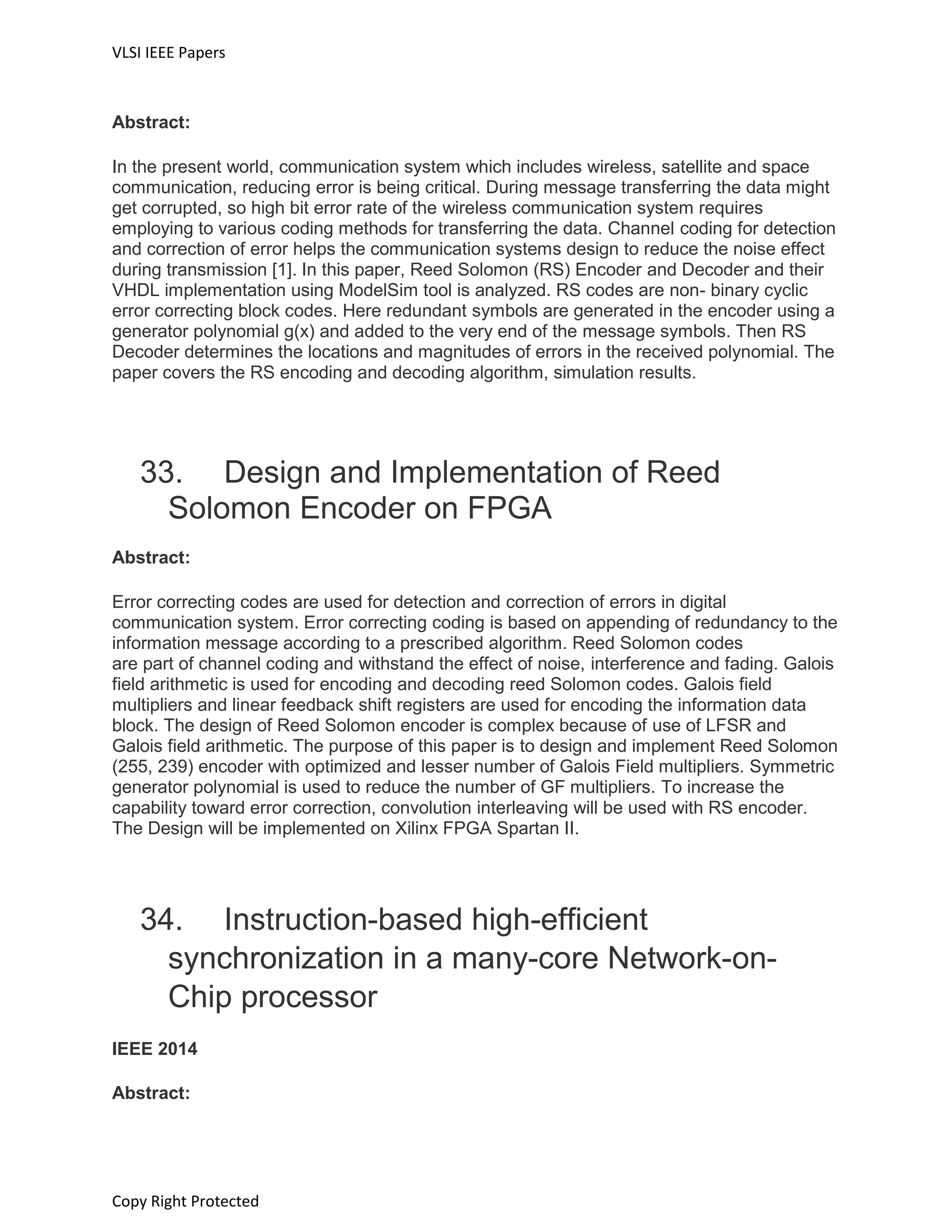 VLSI IEEE Papers
Copy Right Protected
Abstract:
In the present world, communication system which includes wireless, satellite and space
communication, reducing error is being critical. During message transferring the data might
get corrupted, so high bit error rate of the wireless communication system requires
employing to various coding methods for transferring the data. Channel coding for detection
and correction of error helps the communication systems design to reduce the noise effect
during transmission [1]. In this paper, Reed Solomon (RS) Encoder and Decoder and their
VHDL implementation using ModelSim tool is analyzed. RS codes are non- binary cyclic
error correcting block codes. Here redundant symbols are generated in the encoder using a
generator polynomial g(x) and added to the very end of the message symbols. Then RS
Decoder determines the locations and magnitudes of errors in the received polynomial. The
paper covers the RS encoding and decoding algorithm, simulation results.
33. Design and Implementation of Reed
Solomon Encoder on FPGA
Abstract:
Error correcting codes are used for detection and correction of errors in digital
communication system. Error correcting coding is based on appending of redundancy to the
information message according to a prescribed algorithm. Reed Solomon codes
are part of channel coding and withstand the effect of noise, interference and fading. Galois
field arithmetic is used for encoding and decoding reed Solomon codes. Galois field
multipliers and linear feedback shift registers are used for encoding the information data
block. The design of Reed Solomon encoder is complex because of use of LFSR and
Galois field arithmetic. The purpose of this paper is to design and implement Reed Solomon
(255, 239) encoder with optimized and lesser number of Galois Field multipliers. Symmetric
generator polynomial is used to reduce the number of GF multipliers. To increase the
capability toward error correction, convolution interleaving will be used with RS encoder.
The Design will be implemented on Xilinx FPGA Spartan II.
34. Instruction-based high-efficient
synchronization in a many-core Network-on-
Chip processor
IEEE 2014
Abstract:
 
